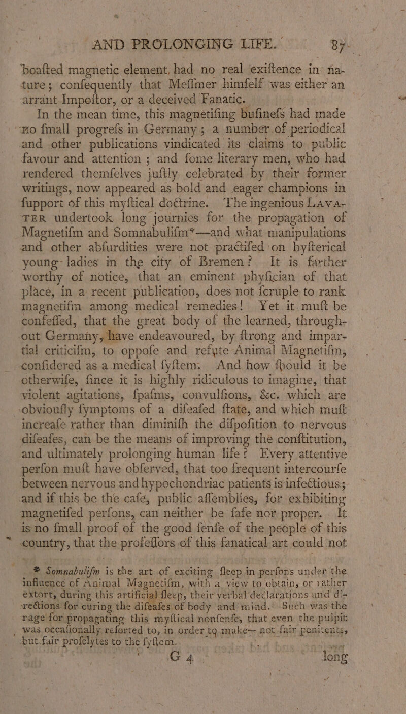 ture; confequently that Meflmer himfelf was either an arrant Impoftor, or a deceived Fanatic. In the mean time, this magnetifing bufinefs had made mo fmall progrefs in Germany; a number of periodical and other publications vindicated its claims to public favour and attention ; and fome literary men, who had rendered themfelves juftly celebrated by their former writings, now appeared as bold and eager champions in fupport of this myftical doctrine. The ingenious Lava- TER undertook long journies for the propagation of Magnetifm and Somnabulifm*—and what manipulations and other abfurdities were not practifed on hyiterical young’ ladies in the city of Bremen? It is farther worthy of notice, that an eminent phyfician of that place, in a recent publication, does not {cruple to rank nagnetifm among medical remedies! Yet. it. muft be contefled, that the great body of the learned, through- out Germany , have endeavoured, by ftrong and impar- tial criticiim, to oppofe and refyte Animal Magnetifm, confidered as a medical fyftem. And how fhould it be otherwife, fince it is highly ridiculous to imagine, that violent agitations, fpafms, convulfions, &amp;c. which are obvioufly fymptoms of a difeafed ftate, and which muft difeafes, can be the means of 1 Inpro ving the conftitution, and ultimately prolonging human life? Every attentive perfon muit have obferved, that too frequent intercourfe between nervous and hypochondriac patients is infectious; and if this be the cafe, public aflemblies, for exhibiting magnetifed perfons, can neither be fafe nor proper. It is no fmall proof of the good fenfe of the people of this country, that theprorellors of this fanatical,art could not a. Somnabulifm i is the art..of exciting fleep i in perfons under the influence of Animal Magnetifm, with a view to obtain, or rather extort, during this artificial fleep, their verbal declarations and di- rections for curing the difeafes of body and mind. Sech was the rage for propagating this myftical nonfenfe, that even the pulpit was occafionally reforted to, in order tg.make~ not fair ponitents, “but. fair profelytes to the Sy ftem. a? &lt;a