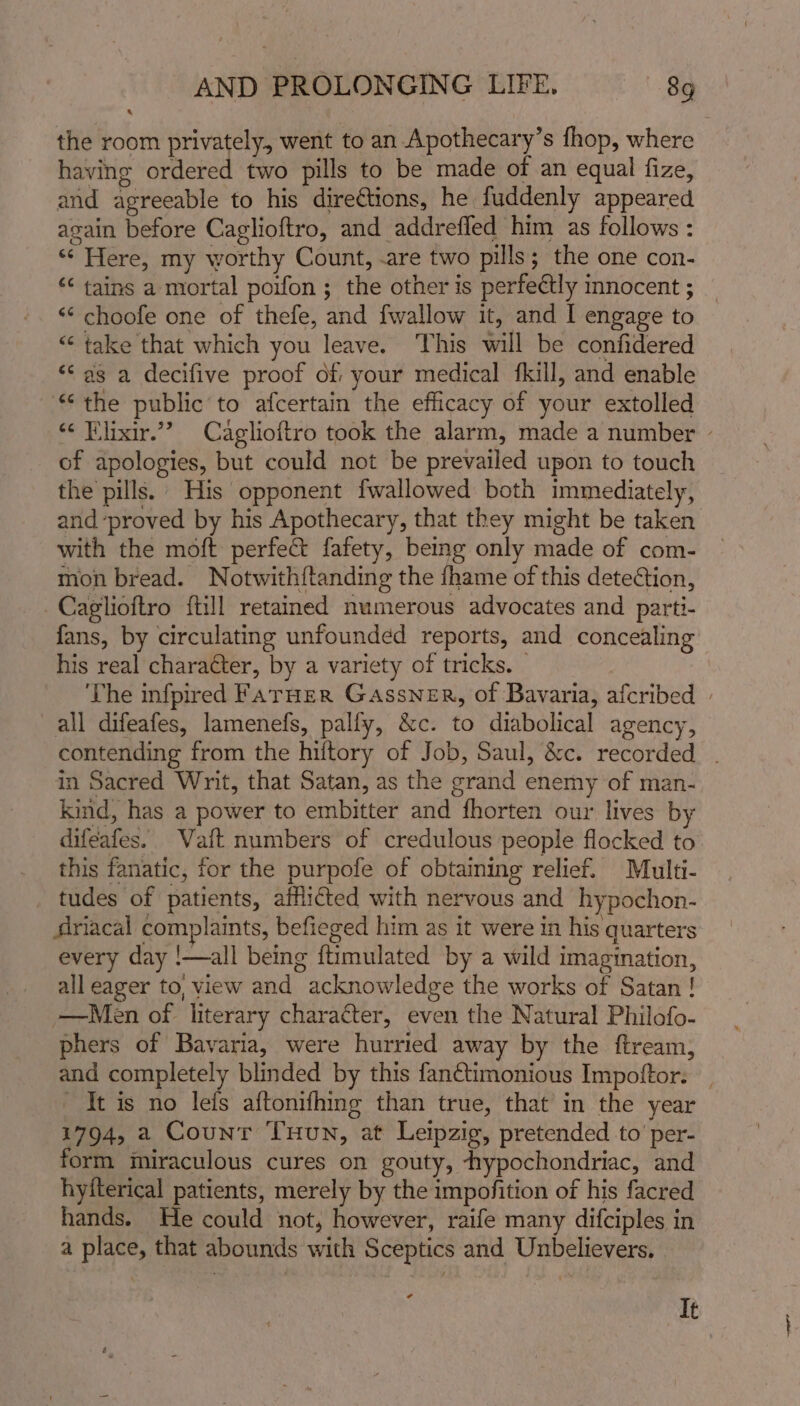 the room privately, went to an Apothecary’s fhop, where having ordered two pills to be made of an equal fize, and agreeable to his dire€tions, he fuddenly appeared again before Caglioftro, and addreffed him as follows : ‘¢ Here, my worthy Count, -are two pills; the one con- &lt;&lt; tains a mortal poifon ; the other is perfectly innocent ; ‘«¢ choofe one of thefe, and {wallow it, and I engage to “ take that which you leave. ‘This will be confidered “&lt; as a decifive proof of your medical fkill, and enable “the public’to afcertain the efficacy of your extolled “¢ Flixir.”” Caglioftro took the alarm, made a number - of apologies, but could not be prevailed upon to touch the pills. His opponent fwallowed both immediately, and ‘proved by his Apothecary, that they might be taken with the moft perfe&amp;t fafety, being only made of com- mon bread. Notwithftanding the fhame of this detection, -Cagiioftro ftill retained numerous advocates and parti- fans, by circulating unfounded reports, and concealing his real character, by a variety of tricks. The infpired Farner Gassner, of Bavaria, afcribed | all difeafes, lamenefs, pally, &amp;c. to diabolical agency, contending from the hiftory of Job, Saul, &amp;c. recorded . in Sacred Writ, that Satan, as the grand enemy of man- kind, has a power to embitter and fhorten our lives b difeafes. Vaft numbers of credulous people flocked to this fanatic, for the purpofe of obtaining relief. Multi- tudes of patients, afflicted with nervous and hypochon- driacal complaints, befieged him as it were in his quarters every day !—all being ftimulated by a wild imagination, all eager to, view and acknowledge the works of Satan! —Men of literary character, even the Natural Philofo- phers of Bavaria, were hurried away by the ftream, and completely blinded by this fan€timonious Impoftor. | It is no lefs aftonifhing than true, that in the year 1794, a Count THunN, at Leipzig, pretended to’ per- form miraculous cures on gouty, -hypochondriac, and hyfterical patients, merely by the impofition of his facred hands. He could not, however, raife many difciples in a place, that abounds with Sceptics and Unbelievers, | a It