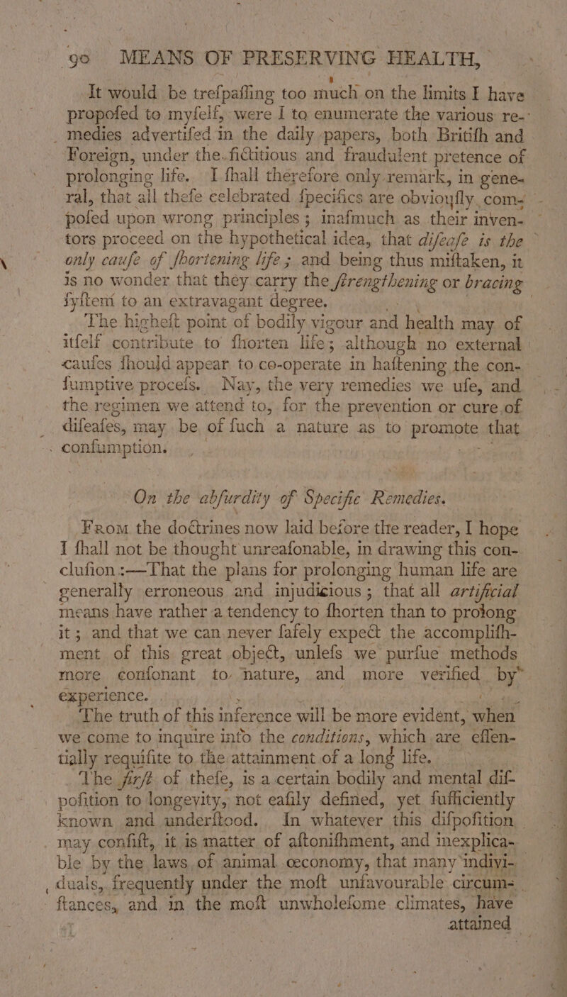 aa | It would be trefpaifing too much on the limits I have propofed to myfelf, were I to enumerate the various re. _ medies advertifed in the daily papers, both Britifh and Foreign, under the. fictitious and fraudulent pretence of prolonging life, I thall therefore only remark, in gene. ral, that all thefe celebrated {pecifics are obvioyfly. com- pofed upon wrong principles; inafmuch as their inven- tors proceed on the hypothetical idea, that difea/e is the © only caufe of shortening life ; and being thus miftaken, it ig no wonder that they carry the frengthening or bracing jyiteni to an extravagant degree. sey | The highelt point of bodily vigour and health may of —itfelf contribute to fhorten life; although no external cauies fhould appear to co-operate in haftening the con- fumptive procels. Nay, the very remedies we ufe, and the regimen we attend to, for the prevention or cure,of difeafes, may be of fuch a nature as to promote that . confumption, _ . nate eats On the abfurdity of Specific Remedies. From the doétrines now laid begore the reader, I hope I fhall not be thought unreafonable, in drawing this con- clufion:—That the plans for prolonging human life are generally erroneous and injudigious ; that all artificial means have rather a tendency to fhorten than to prolong it; and that we can never fafely expe the accomplith- ment of this great object, unlefs we purfue methods more confonant to nature, and more verified by” experience... i : Bee re The truth of this inference will be more evident, when we come to inquire into the conditions, which are eflen- tially requifite to the attainment of a long life. The fir/t of thefe, is a certain bodily and mental dif- _ pofition to longevity, not eafily defined, yet fufficiently known and underftood.. In whatever this difpofition - may confift, it is matter of aftonifhment, and inexplica- | ble by the laws of animal,.ceconomy, that many indiyi-. _ duals, frequently under the moft unfavourable circum- ftances, and in the moft unwholefome climates, have attamed
