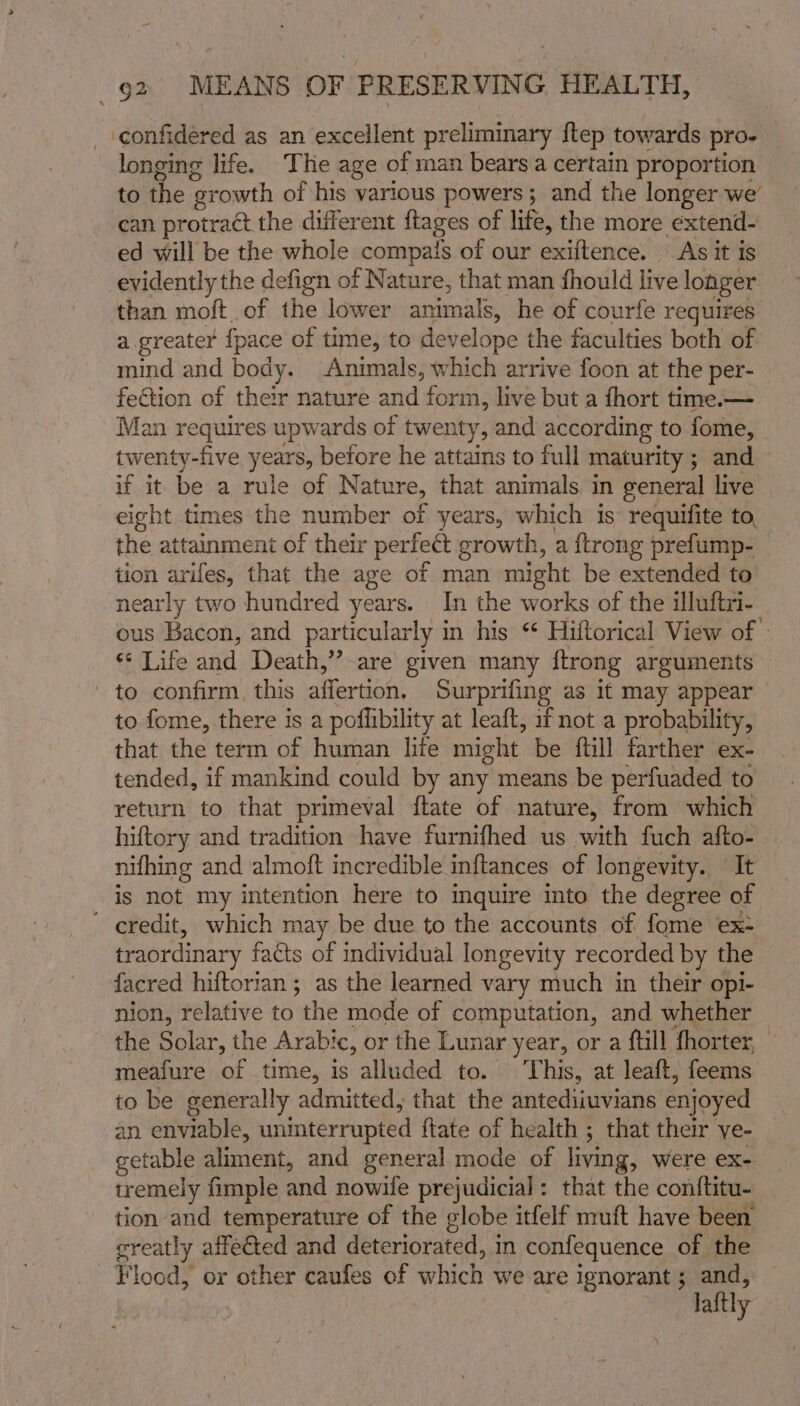 cconfidered as an excellent preliminary ftep towards pro. longing life. The age of man bears a certain proportion to hic ‘erowth of his various powers; and the longer we’ can protract the diilerent {tages of life, the more extend- ed will be the whole compats of our exiftence. As it is evidently the defign of Nature, that man fhould live longer than moft of the lower snieaatel he of courfe requires. a greater {pace of time, to develope the faculties both of mind and body. Animals, which arrive foon at the per- fection of their nature mitt form, live but a fhort time.— Man requires upwards of twenty, and according to fome, twenty-five yeaee, before he attains to full maturity ; and if it be a rule of Nature, that animals. in general live eight times the number of years, which is requifite to, the attainment of their perfect growth, a {trong prefump- tion arifes, that the age of man might be extended to nearly two hundred years. In the works of the illuftri- ous Bacon, and particularly 1 in his ** Hiftorical View of » ¢ Life anid Death,” are given many ftrong arguments - to confirm, this affertion. Surprifing as 1f may appear | to fome, there is a poflibility at leaft, if not a probability, that the term of human lite might be ftill farther ex- tended, if mankind could by any means be perfuaded to return to that primeval ftate of nature, from which hiftory and tradition have furnifhed us with fuch afto- nifhing and almoft incredible inftances of longevity. It is not. my intention here to inquire mto the degree of eredit, which may be due to the accounts of fome ex- traordinary faéts of individual longevity recorded by the facred hiftorian ; as the learned vary much in their opi- nion, relative to thie mode of computation, and whether the Solar, the Arabic, or the Lunar year, or a ftill fhorter, meafure of time, is alluded to. This, at leaft, feems to be generally admitted, that the antediiuvians enjoyed an enviable, uninterrupted {tate of health ; that their ye- getable aliment, and general mode of living, were ex- tremely fimple and nowile prejudicial: that the conftitu- tion and temperature of the globe itfelf muft have been greatly affected and deteriorated, in confequence of the Flood, or other caufes of which we are ignorant ; and, laftly