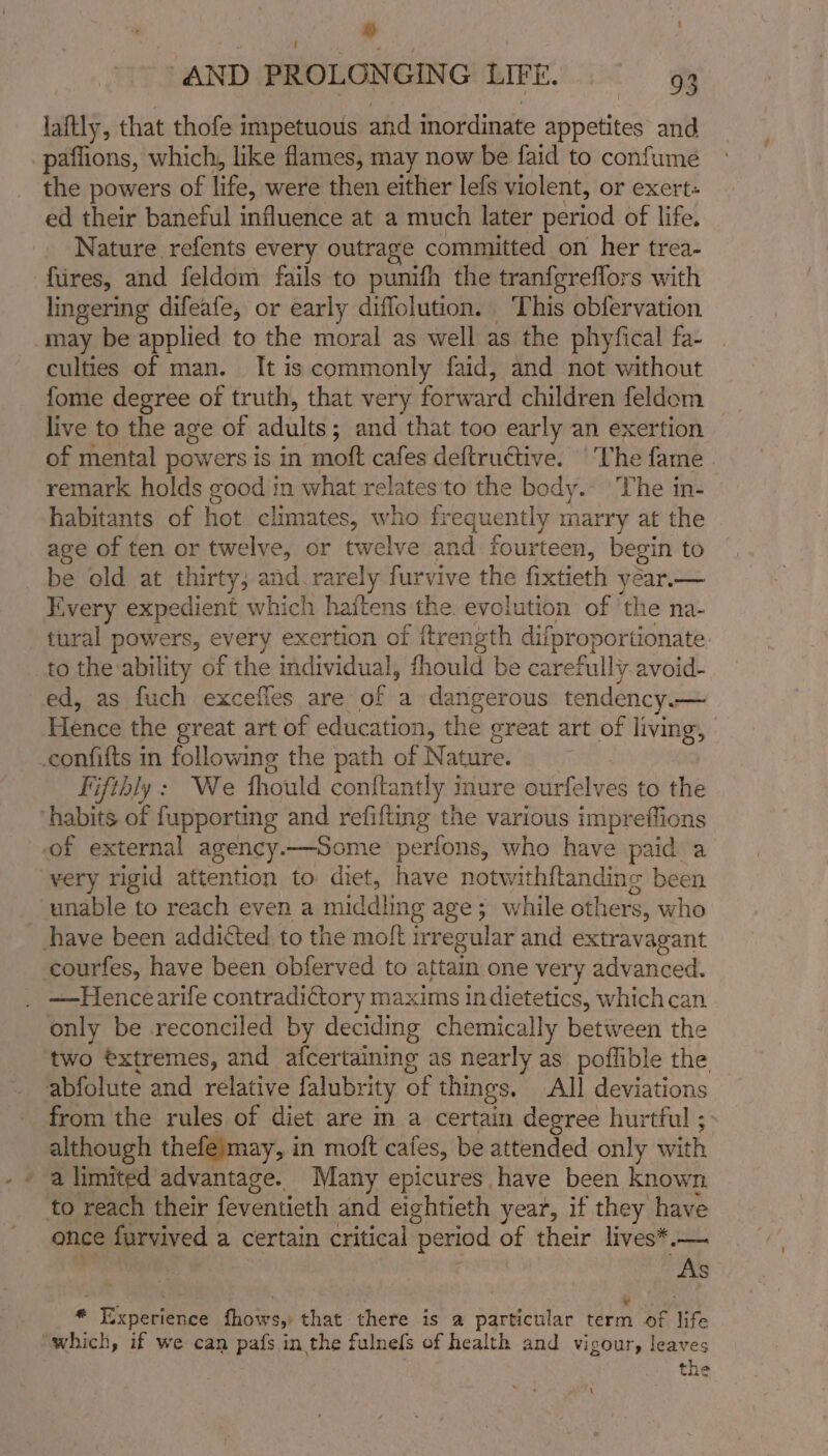 ‘ | AND PROLONGING LIFE. 93 laftly, that thofe impetuous and mordinate appetites and paflions, which, like flames, may now be faid to confume the powers of life, were then either lefs violent, or exert- ed their baneful influence at a much later period of life. Nature refents every outrage committed on her trea- fires, and feldom fails to punifh the tranfgreflors with lingering difeafe, or early diflolution. ‘This obfervation may be applied to the moral as well as the phyfical fa- culties of man. It is commonly faid, and not without fome degree of truth, that very forward children feldom live to the age of adults ; ; and that too early an exertion of mental powers is in moft cafes deftrudtive. ‘The fame. remark holds good in what relates to the bedy.- The in- habitants of hot climates, who frequently x marry at the age of ten or twelve, or twelve and fourteen, begin to be old at thirty; and. rarely furvive the fixtieth year.— Every expedient which haitens the. evolution of the na- tural powers, every exertion of itren gth difproportionate to the ability of the individual, fhould be carefully avoid- ed, as fuch excefles are of a dangerous tendency.— Hence the great art of education, the great art of living, .confifts in following the path of Nature. . Fifthly : We thould conftantly inure ourfelves to the habits of fupporting and refifting the various impreffions of external agency.—Some perfons, who have paid a very rigid attention to diet, have notwithftandine been unable to reach even a middling age; while others, who have been addicted to the moft irregular and extravagant courfes, have been obferved to attain one very advanced. —Hencearife contradictory maxims in dietetics, which can only be reconciled by deciding chemically between the two éxtremes, and afcertaining as nearly as poflible the abfolute and relative falubrity of things, All deviations from the rules of diet are in a certain degree hurtful ; although thefeimay, in moft cales, be attended only with - a limited advantage. Many epicures have been known to reach their feventieth and eightieth year, if they have ance furvived a certain critical ‘period of their lives*.— As - it : ‘ . ’ ¥ z “ Experience fhows, that there is a particular term of life which, if we can pafs in the fulnels of health and vigour, leaves the t