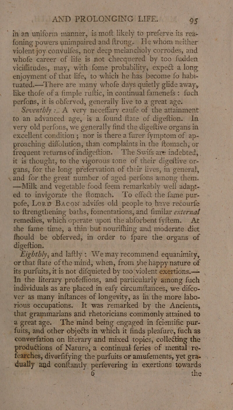 a foning powers unimpaired and ftrong.. He whom neither violent joy convulfes, nor deep melancholy corrodes, and whofe career of life is not checquered by too fudden viciflitudes, may, with fome probability, expect a long enjoyment of that life, to ‘which he has become fo habi- tuated.—There are many whofe days quietly glide away, like thofe of a fimple ruttic, in continual famenefs : fuch perfons, it is obferved, “generally live to a great age. Seventhly :- A very neceflary caufe of the attainment to an advanced age, is a found ftate of digeftion. In very old perfons, we generally find the dige eltive organs In excellent condition ; nor is there a furer ‘fymptom of ap- proaching diffolution; than cmap Minis in the ftomach, or frequent returns of indigeftion. ‘The Swils are indebted, it is thought, to the vigorous tone of their digeitive or- gans, for the long prefervation of their lives, in general, —Milk and vegetable food feem remarkably wel if adapt- ed to invigorate the ftomach. ‘To effect the {ame pur- pofe, Lory Bacon advifes old people to have recourfe to {trengthening baths, fomentations, and fimilar external remedies, which operate upon the abforbent fyftem. At the fame time, a thin but nourifhing and moderate diet fhould be obferved, in order to {pare the cle of digeftion. Eighthly, and laftly : We may recommend equanimity, or that {tate of the mind, when, from she happy nature of its purfuits, it is not difquieted by too violent exertions. — individuals as are placed in eafy circumftances, we difco-— ver as many inftances of longevity, as in the more labo- rious occupations. It was remarked by the Ancients, a greatage. ‘The mind being engaged in fcientific pur- converfation on literary and mixed topics, colle&amp;ting the » produtions of Nature, a continual feries of mental re- fearches, diverfifying the purfuits or amufements, yet gra- - dually and eae at perfevering in exertions towards 6 the