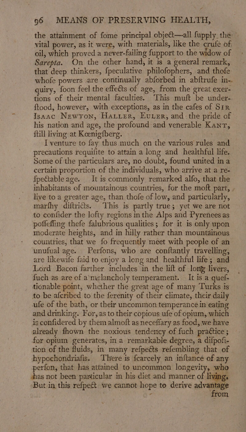 the attainment of fome principal object—all fupply the — vital power, as it were, with materials, like the crufe of, oil, which proved a never-failing fupport to the widow of Sarepta. On the other hand, it is a general remark, that deep thinkers, {peculative philofophers, and thefe whofe powers are continually abforbed in abftrufe in-. quiry, foon feel the effects of age, from the great exer- tions of their mental faculties. This muft be under- {tood, however, with exceptions, as in the cafes of Sir | Isaac Newron, Harrier, Ever, andthe pride of his nation and age, the profound and venerable Kant, {till living at Koenigfberg. | . I venture to fay thus much on the various rules and precautions requifite to attain a long and healthful life. Some of the particulars are, no doubt, found united ina certain proportion of the individuals, who arrive at a re- fpeGtable age. It is commonly remarked alfo, that the inhabitants of mountainous countries, for the moft part, . live to a greater age, than thofe of low, and particularly, marfhy diftridts. This is partly true; yet we are not to confider the lofty regions in the Alps and Pyrenees as pofleffing thefe falubrious qualities; for it is only upon moderate heights, and in hilly rather than mountdinous countries, that we fo frequently meet with people of an unufual age. Perfons, who are conftantly travelling, are likewife faid to enjoy a long and healthful life; and Lord Bacon farther includes in the lift of lont livers, fuch as are of a’miclancholy temperament. It is a quef- tionable point, whether the great age of many Turks is to be afcribed to the ferenity of their climate, their daily ufe of the bath, or their uncommon temperance in eating and drinking. For, as to their copious ufe of opium, which is confidered by them almoft as neceflary as food, we have already fhown the noxious tendency of fuch prattice ; for opium generates, in a remarkable degree, a difpofi- tion of the fluids, in many refpeéts refembling that of hypochondriafis. There is {carcely an inftance of any perfon, that has attained to uncommon longevity, who shas not been particular in his diet and manner of living, But in this refpect we cannot hope to derive ahh rl mee - rom