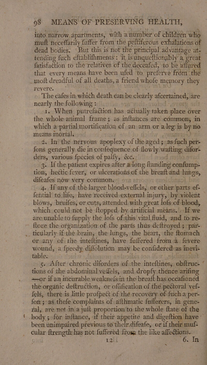 into natrow apartments, with @ hanes! of children who mutt heceffarily fuffer from the peftiferous exhalations of dead bodies. ‘But this is not the principal. advantage at- tending fuch eftablifhments': ‘it is uhqueftionably” a: ereat fatisfaction to the relatives of the deceafed, to be affured that every means have been ufed to preferve frém thé — _mott dreadful of all deaths, a fnend whole memory they revere. The cafes in which death-éan be clear ly ae OAM, are pividse the following : » When. putrefaction. has ‘aewially taken: atm over the aa animal frame; as inftances are commons | which a:partial mortification of an arm, or a pik is by no means mortal. . In’ the nervous apoplexy of the aged ; 528: wa per= ona generally, die in confequence of lowly. wafting: citer’ ders, various fpecies of pally, &amp;c.. 3. Ifthe patient expires after along fandinis raphicant tion, hectic fever, or ulcerationsof the breatt an sages ao now very commom a . Tf any of the larger blood- veffels, or skied parts ef- fential to:lite; have seathastdh external injury, by violent — blows, bruifes, or cuts, attended with great lofs.of blood, which could not be ftopped. by artificial means.'. If we are unable to fupply the lots ofithis vital fluid, and to re- {tore the organization of the parts thus deftroyed ; 5 par- .. ticularly if the] brain, the lungs, the heart, the ftomach orvany of i the inteftines, have fuffered from a. fevere wound, a ipeedy diffolution Mit be ronhcerentaa mevi+ tables) 5. After ine Sitedeut Ot: a ‘ntelialaee ae tions of the abdominal veffels, and. dropfy thence arifing aor if an incurable weaknelsin the breaft has occafioned the organic deftruction, or offification of the pectoral vef- fels, there is little profpect of the recovery of fuch a per- fon ;-as thefe complaints of afthmatic fufferers, in gene- yal, are notin a juit proportion ‘to. the whole ftate! of the ‘ body.5 for inftance, af their appetite and digeftion have ~ been unimpaired previous to their.difeafe, or if their muf= cular ftrengthyhas not a from the like affeCtions.. 12) 6. In %