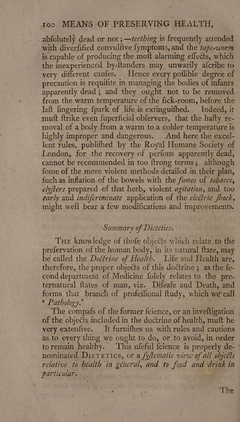 - too MEANS OF PRESERVING HEALTH, _abfolutely dead or not ; —zcething is frequently attended with diverfified convulfive fymptoms, and the tape-worm is capable of producing the moft alarming effects, which the inexperienced by-ftanders may unwarily afcribe to very different caufes. Hence every poflible degree of | precaution is requifite in managing the bodies of infants apparently dead; and they ought not to be removed - from the warm temperature of the fick-room, before the laft lingering fpark of life is extinguifhed. Indeed, it mutt ftrike even fuperficial obfervers, that the hafty re- moval of a body from a warm toa colder temperature is highly improper and dangerous. And here the excel-. lent rules, publifhed by the Royal Humane Society of London, for the recovery of perfons apparently dead, cannot be recommended in too {trong terms; although fome of the more violent methods detailed in their plan, fuch as inflation of the bowels with the fumes of tobacco, clyfers prepared of that herb, violent agitation, and too early and indifcriminate application of the eleéiric fhock, might well bear a few modifications and improvements. S ummary of Dietetics. THE knowledge of thofe objects which relate to the prefervation of the human body, in its natural ftate, may be called the Dodfrine of Health. Lite and Health are, therefore, the proper objects of this doctrine ; as the fe- cond department of.Medicine folely relates to the pre- ternatural {tates of man, viz. Difeafe and Death, and forms, that branch of profeflional ftudy, which we’ call ‘ Pathology.’ The compafs of the former {cience, or an inveftigation | of the objects included in the doctrine of health, muft be very extenfive. It furnifhes us with rules and cautions as to every thing we ought to do, or to avoid, in order toremain healthy. This ufeful fcience is properly de- nominated Dizrerics, or a /y/tematic view of all obsedts relative to health in general, and to food and ‘drink in particular | sega. 2 yy | The