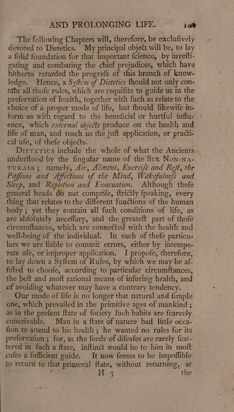 ‘The following Chapters will, therefore, be exclufively devoted to Dietetics. My principal object will be, to lay a folid foundation for that important {cience, by inyefti- gating and combating the chief prejudices, which have hitherto retarded the progrefs of this branch of know- ledge. Hence, a Sy/tem of Dietetics fhould not only con-. tain all thofe rules, which are requifite to guide us in the prefervation of health, together with fuch as relate to the choice of a.proper mode of life, but fhould likewife m- form us with regard to the beneficial or hurtful influ. ence, which external objects produce on the health and life of man, and teach us the juft application, or practi- cal ufe, of thefe objects. Dirrerics include the whole of what the Ancients... underftood by the fingular name of the S1x Non-na- TURALS ; namely, dir, Aliment, Exercife and Reft, the Paffions and Affettions of the Mind, Wakefulne/s and Sleep, and Repletion and Evacuation. Although thefe general heads do net comprife, ftrictly fpeaking, every .thing that relates to the different functions of the human body ; yet they contain all fuch conditions of life, as are abfolutely neceflary, and the greateft part of thofe circumftances, which are connected with the health and well-being of the individual. In each of thefe particu- lars we are liable to commit errors, either by intempe- rate ule, or improper application. I propofe, therefore, to lay down a Sy{tem of Rules, by which we may be af- fifted to choofe, according to particular circumftances, the beft and moft rational means of infuring health, and _ of avoiding whatever may have a contrary tendency. ~ Our mode of life is no longer that natural and fimple one, which prevailed in the primitive ages of mankind ; as in the prefent {tate of fociety fuch habits are fcarcely conceivable. Man in a ftate of nature had little occa- fion to attend to his health ; he wanted no rules for its’ prefervation ; for, as the feeds of difeafes are rarely fcat- tered in fuch a ftate, inftinct would be to him in moft _ cafes a fufficient guide. It now feems to be impoflible ¢o return to that primeval ftate, without returning, at 1 Oe ae the