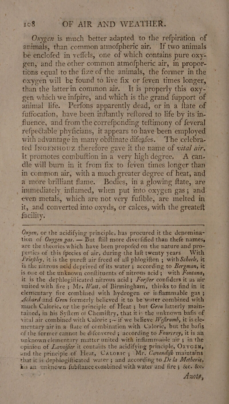 Oxygen is much better adapted to the refpiration of animals, than common atmofpheric air. If two animals be enclofed in veflels, one of which contains pure oxy- gen, and the other common atmofpheric air, in propor- tions equal to the fize of the animals, the former in the oxygen will be found to live fix or feven times longer, than the latterin common air. It is properly this oxy-_ gen which we infpire, and which is the grand fupport of | animal life. Perfons apparently dead, or in a {tate of fuffocation, have been inftantly reftored to life by its in- fluence, and from the correfpending teftimony of feveral refpectable phyficians, it appears to have been employed with advantage in many obftinate difeafes. ‘The celebra- ted IncrNHOoUZz therefore gave it the name of vital air, It promotes combuition in a very high degree, A can- dle will burn in it from fix to feven times longer than in common air, with a much greater degree of heat, and a more brilliant flame. Bodies, in a glowing ftate, are , ummediately inflamed, when put mto oxygen gas; and even metals, which are not very fufible, are melted in it, and conyerted into oxyds, or calces, with the greateft facility. il Oxyen, or the acidifying principle, has procured it the denomina- tion of Oxygen gas. — But ftill more diverfified than thefe names, are the theories which have been propofed on the nature and pro- perties of this fpecies of air, during the laft twenty years With Priefiley, itis the pureft air freed of all phlogifton ; with Scheele, it is the nitrous acid deprived of its water ; according to Bergman, it is one of the unknown conftituents of nitrous acid; with Fontana, it 1s the dephlogiflicated nitrous acid; Forfer confiders it as air united with fire; Mr. Watt, of Birmingham, thinks to find in it elementary fire combined with hydrogen or inflammable gas ; chard and Gren formerly believed it to. be’water combined with much Caloric, or the principle of Heat ; but Gren latterly main- tained, in his Syftem of Chemiftry, that it is the unknown bafis of vita] air combined with Caloric ;~ if we believe Wefirumb, it is ele- mientary airin a ftate of combination with Caloric, but the bafis of the former cannot be difcovered 5 according to Fourcroy, it is an unknown elementary matter united with inflammable air ; in the opinion of Lavoifier it contains the acidifying principle, OxyGEn,&gt; und the principle of Heat, Carortc; Mr. Cavendifh maintains that it is dephlogifticated water ; and according to De la Metherie, his an unknown fubftance combined with water and fire; &amp;c. &amp;e. Axot#,