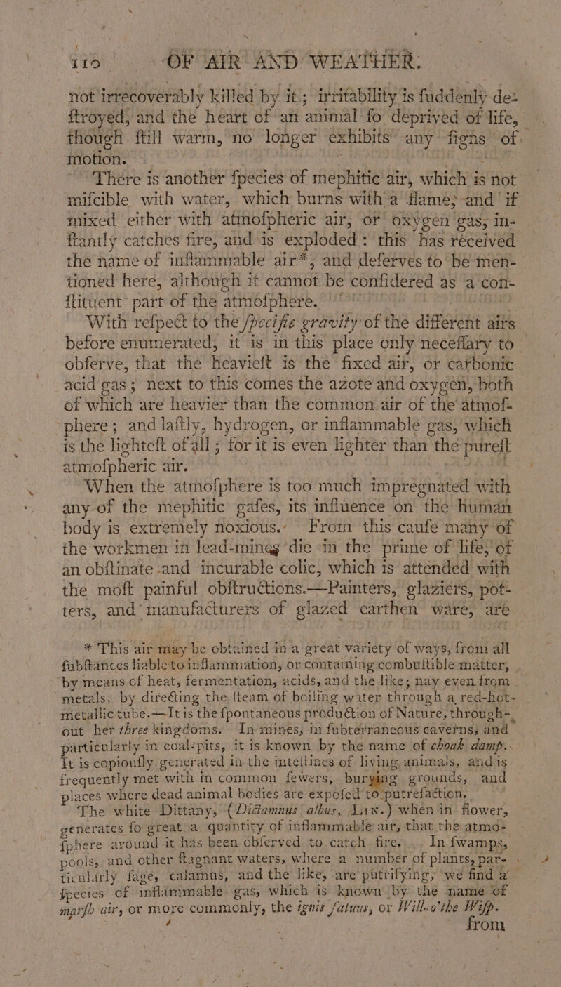 not irrecoverably killed by it; irritability 1s fuddenly des though itil warm, no longer exhi bits’ any Heys of. motion. There is another fpecies of mephitic air, which is not mifcible with water, which Gace with a flame;-and if mixed either with atinofpheric air, oF oxygen gas; in- flantly catches fire, and» is exploded : this has réceived the name of inflammable air*,; and deferves to be men- tioned here, although it cannot be confidered as a con- flituent part of the atmofpher bortarne With refpett to the /pecifie gravity of the anrvan airs obferve, that the Heaviett is the fixed air, or carbonic acid gas ; next to this comes the azote and oxygen, both of which are heavier than the common. air of the atmof- here; and laftly, hydr ogen, or inflammable gas, which is the lighteft of all ; for it is even lighter than the purett atmofpheric air. When the atmofphere is too much impregnated with any of the eta pales, its influence on the human body is extremely noxious.’ From this caufe many of the workmen in lead-mineg ae in the prime of life,’ of an obftinate and incurable colic, which is attended with the moft painful obftructions.—Painters, | glaziers, pot- ters, and manufacture: -s of glazed earthen ware, are * This air may be obt: ined ina oreat variety of ways, from all fubftances liable to inflammation, or containing combutltible matter, by means of heat, fermentation, acids, and the like; nay even from metallictube.—It is te {pontaneous prodution of Nature, through-, out her three kingdoms, In mines, in fubterrancous caverns; and particularly i in coal-pits, it is known by the name of choak damp. it is copioufly. gener ated inthe inteftines of living animals, and is frequently met with in common fewers, burying grounds, and places where dead animal bodies are expofed to ‘putrefacticn, The white Dittany, ( Didiamnus albus, Lin.) when in flower, generates {o great a quantity of inflammable air, that the atmo- {phere ar ound it has been obferved to. catch. fire. In {wamps, ticularly fage, calamus, and the like, are putrifying, we find a fpecies of méflammable gas, which is known by the name of marfo air, OF more commonly, the ignis fatuus, or Willeo’the fo, . rom. a