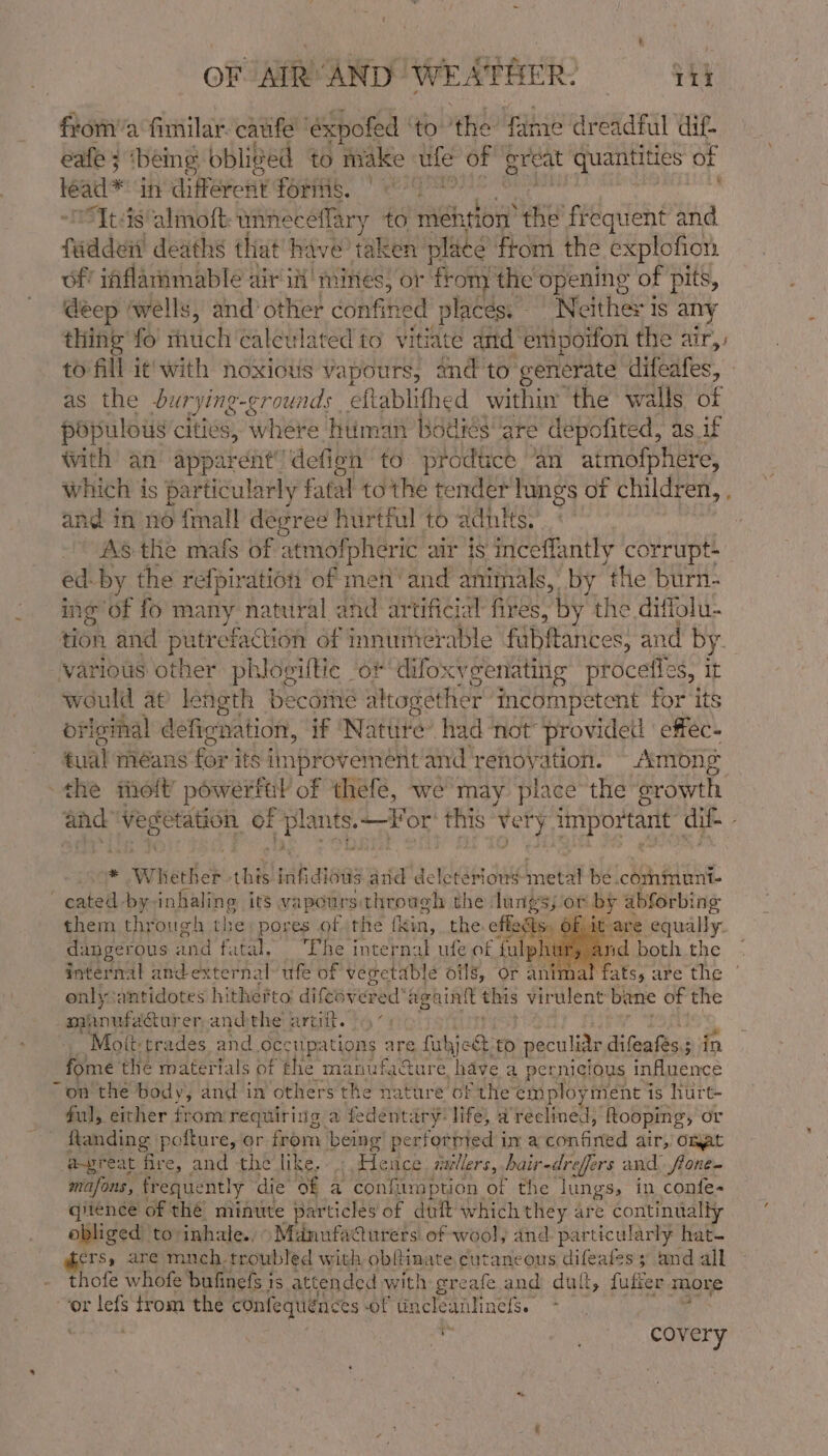 froma fimilar. cauife ‘éxpofed to the fame dreadful dif. eafe 3 being obliged to make te of great quantities of leadl* in different fornig. | “Itis almott: unneceflary to mention see frequent and fad des deaths that have’ taken place ftom the explofion of’ iaflammable air iit mines, or ‘fot the opening of pits, deep ‘wells, and’ other confined places. ‘Neither is any thing fo much calculated to vitiate and empoifon the air, to fill it'with noxious vapours, and to generate difeafes, - as the dur rying-grounds eftablifhed within the walls of populous cities, where human bodies ‘are depofited, as if with an apparent’defien to prodtice ‘an atmofphere, which is particularly fatal to the tender lings of children, and in no {mall degree hurtful to adutts. As the mafs of atmofpheric air is inceffantly corrupt- ed- by the refpiration of men’ and animals, by the burn- ing of fo many natural ahd artificial fires, by the diffolu- various other phloviltic of difox cyeenating procefies, it would ap length becdiie altogether incompetent for ‘its oficial deficnation, if ‘Nature’ had not provideil effec- tual méans for its improvement and renovation. - Among the molt’ powerfal of thefe, we may place the srowth - Whether this eahaneas ana deleterious inet be .communt- ‘ eated by-inhaling its vapours: through the lungs; or by abforbing them through the: pores of the {kin, the effects. -it-are equally. dangerous and fatal, Ehe internal ufe of falphy rid both the only antidotes hitherto difeevered’ againtt this vir wlent bane of the sapriaf stat er-andthe artiit. - ’ Moft- trades and occupations are ful aioe: to peculiar diGeatees 2 in fome the materials of the manufaGure have a per nicious influence “on the body, and im others the nature of the employ yment is hurt- ful, either from requiring a fedentary: life, a Paelfnat ‘fKooping, or ftanding pofture, or from being’ performed ima ton Grted air, Onat a-preat fire, and the like... Hence. mvllers, pair- dreffers and fone- mafons, frequently die of a confiimption. of the lungs, in confe- qitence of the minute particles of duft which they are continually obliged to: inhale., \Mdnufadurets of wool, and particularly hat- ers, are much troubled with obftinate cutaneous difeales 5 and all thofe whofe bufinefs i 1S attended with greafe. and dult, fufter more “or lefs trom the confequeaces Of tncleanhnefs. +. °