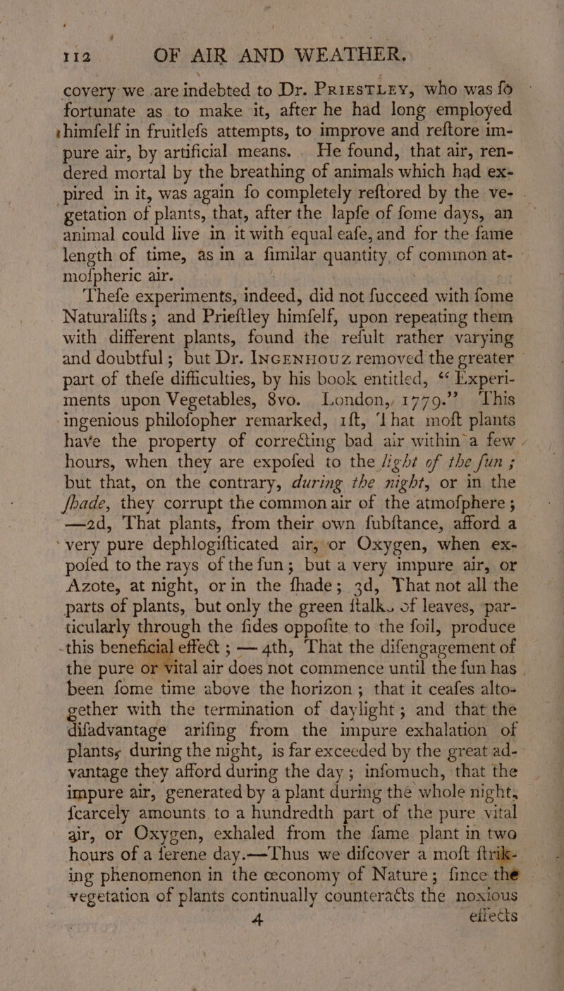 covery we .are indebted to Dr. PRIESTLEY, who was fo fortunate as to make it, after he had long employed :himfelf in fruitlefs attempts, to improve and reftore im- pure air, by artificial means. . He found, that air, ren- dered mortal by the breathing of animals which had ex- pired in it, was again fo completely reftored by the ve- _ getation ae plants, that, after the lapfe of fome days, an animal could live in it with equal eafe, and for the fame length of time, asin a fimilar quantity, of common at- » motpheric air. ‘Thefe experiments, indeed, did not Reread with se Naturalifts ; and Prieftley himfelf, upon repeating them with different plants, found the refult rather varying and doubtful; but Dr. INceNHouz removed the greater © part of thefe difficulties, by his book entitled, ‘  Experi- ments upon Vegetables, 8vo. London, 1779.’ ‘This ingenious philofopher remarked, 1ft, ‘lhat moft plants have the property of correcting bad air within’a few - hours, when they are expofed to the /ight of the fun ; but that, on the contrary, during the night, or in the Jbade, they corrupt the common air of the atmofphere ; —2d, That plants, from their own fubftance, afford a ‘very pure dephlogifticated air, or Oxygen, when ex- pofed to the rays of the fun; but a very impure air, or Azote, at night, orin the fhade; 3d, That not all the parts of plants, but only the green italk. of leaves, par- ticularly through the fides oppofite to the foil, pr oduce icial effect ; — ath, That the difengagement of the pure or vital air does not commence until the fun has | been fome time above the horizon ; that it ceafes alto- ether with the termination of day light ; ; and that the Phittinitade arifing from the impure exhalation of plants; during the night, is far exceeded by the great ad- vantage they afford during the day ; infomuch, that the impure air, generated by 2 a plant during the whole night, {carcely amounts to a hundredth part of the pure vital air, or Oxygen, exhaled from the fame plant in two_ hours of a ferene day.—Thus we difcover a moft ftrik- _ ing phenomenon 1 in the ceconomy of Nature; fince the - vegetation of plants continually counteracts the noxious . 4 -elfects