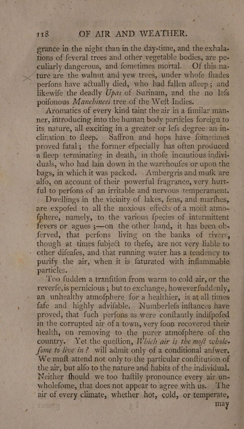 grance in the night than in the day-time, and the exhala. tions of feveral trees and other vegetable bodies, are pe-_ _ culiarly dangerous, and fometimes mortal. Of this na- ,. ture are the walnut and yew trees, under whofe fhades © -perfons have actually died, who had fallen afleep; and _ likewife the deadly Upas of Surinam, and the no lefs poifonous Manchineel tree.of the Welt Indies. Aromatics of every kind taint the air in a fimilar man- ner, introducing into the human body particles foreign to its nature, all exciting in a greater or lefs degree-an m- clination to fleep. Saffron and hops have fometimes proved fatal; the former efpecially has often produced a fleep’ terminating in death, in thofe mcautious indivi- duals, who had lain down in the warehoufes or upon the’ bags, in which it was packed. Ambergris and mufk are alfo, on account of their powerful fragrance, very hurt- ful to perfons of an irritable and nervous temperament. Dwellings in the vicinity of lakes, fens, and marthes, are expofed to all the noxious effects of a moift atmo- . fphere, namely, to the various [pecies of intermittent fevers or agues ;—on the other hand, it has been ob- ferved, that perfons living on the banks of ‘rivers, though at times fubject to thefe, are not very liable to other difeafes, and that running water has a tendency to pusify the air, when it is fature ited with inflammable articles. Too fudden a tranfition from warm to cold air, or the reverie, is pernicious ; but to exchange, howeverfuddenly, an unhealthy atmofphere for a healthier, is at all times fate and hig hly advifable. Numberlefs inftances have proved, that fuch perfons as were conftantly indifpofed in the corrupted air ofa town, very foon recovered their health, on removing to the purer atmofphere of the country. Yet the queltion, Which air is the mo/t wholes fome to live in? will admit only of a conditional an{wer, We mutt attend not only to the particular conftitution of the air, but alfo to the nature and habits of the individual. Neither fhould we too haftily pronounce every air un- wholefome, that does not appear to agree with us.. “The aur of every climate, whether hot, cold, or temperate, may