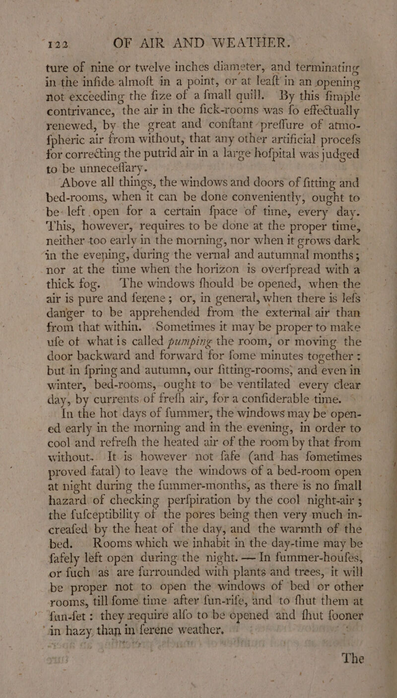 ture of nine or twelve inches diameter, and terminating in the infide almoft in a point, or at leaft in an opening not exceeding the fize of a {mall quill. By this firaple contrivance, the air in the fick-rooms was fo effectually renewed, by. the great and conftantpreffure of atmo- {pheric air from without, that any other artificial procefs for correcting the putrid air in a large hofpital was judged to be unneceflary. . | : | Above all things, the windows and doors of fitting and bed-rooms, when it can be done conveniently, ought to be: left open for a certain fpace of time, every day. This, however, requires to be done at the proper time, neither too early in the morning, nor when it grows dark in the evening, during the vernal and autumnal months; nor at the time when the horizon 1s overfpread with a thick fog. The windows fhould be opened, when the danger to be apprehended from the external air than from that within. Sometimes it may be proper to make ufe of whatis called pumping the room, or moving the door backward and forward for fome minutes together : but in fpring and autumn, our fitting-rooms, and even in winter, bed-rooms, ought to’ be ventilated every clear day, by currents of frefh air, for a confiderable time. In the hot days of fummer, the windows may be open- ed early in the morning and in the evening, in order to cool and refrefh the heated air of the room by that from without. It is however not fafe (and has fometimes proved fatal) to leave the windows of a bed-room open at night during the fummer-months, as there is no fmall hazard. of checking perfpiration by the cool night-air 3 the fufceptibility of the pores being then very much in- creafed by the heat of the day, and the warmth of the bed. | Rooms which we inhabit in the day-time may be fafely left open during the night. — In fummer-houfes, or fuch as are furrounded with plants and trees, it will be proper not to open the windows of ‘bed or other rooms, till fome time after fun-rife, and to fhut them at {un-fet : they require alfo to be opened and fhut fooner ‘dn hazy, than in-ferene weather, ~ ct