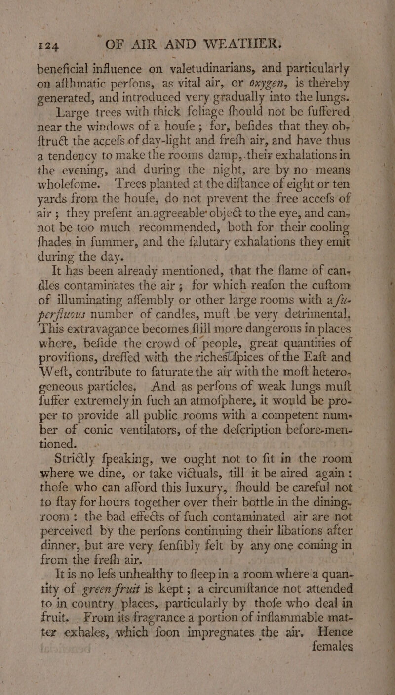 beneficial fadiionce on valetudinarians, and particularly ftruét the accefs of day-light and frefh air, and have thus a tendency to make the rooms damp, .their exhalations in the evening, and during the night, are by no- means wholefome. ‘Trees planted at the diftance of eight or ten yards from the houfe, do not prevent the. free accefs of air; they prefent an.agreeable object to the eye, and can, not ‘be too much recommended, both for their cooling fhades in fummer, and the falutary exhalations they emit during the day. It has been already mentioned, that the flame of can. dles contaminates the air; for whieh reafon the cuftom of illuminating aflembly or other large rooms with a /u- perfluous number of candles, muft .be very detrimental, This extravagance becomes flill more dangerous in places where, befide the crowd of ‘people, great quantities of provifions, dreffed with the richest{pices of the Eaft and Weft, contribute to faturate the air with the moft hetero. geneous particles, And as perfons of weak lungs mutt fuffer extremely in fuch an atmofphere, it would be pro- per to provide all public rooms with a competent num- ber of conic ventilators, of the defcription before-men- tioned. Strictly fpeaking, we ought not to fit in 1 the room where we dine, or take victuals, till it be aired again : to ftay for hours together over their bottle.in the dining. perceived by the perfons continuing their libations after dinner, but are very fenfibly felt by bes one cee in from the frefh air. It is no lefs unhealthy to fivend in a room where'a quan- iity of green fruit is kept ; ; a circumftance not attended ter exhales, which foon impregnates the air. Hence | females Sg el aaa le Sea ge ee ag Oe we yy Sle ee a ly ~~
