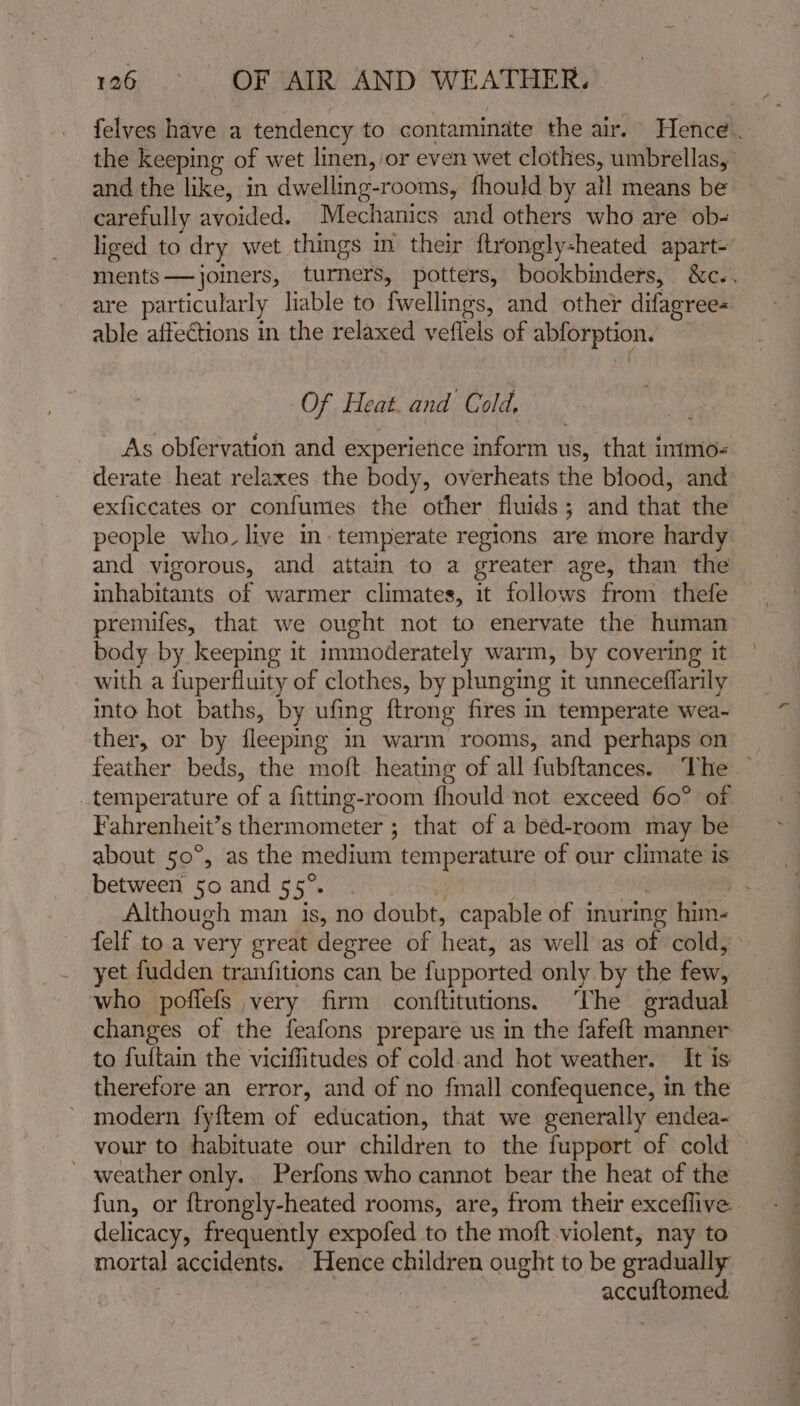 felves have a tendency to contaminate the air. Hence. the keeping of wet linen, or even wet clothes, umbrellas, and the like, in dwelling-rooms, fhould by all means be carefully avoided. Mechanics and others who are ob- liged to dry wet things in their ftrongly-heated apart- ments—joiners, turners, potters, bookbinders, &amp;c.. are particularly liable to fwellings, and other difagree- able affections in the relaxed veflels of abforption. ( Of Heat. and Cold, As obfervation and experience inform us, that intmo« derate heat relaxes the body, overheats the blood, and exficcates or confumes the other fluids; and that the people who. live in. temperate regions are more hardy and vigorous, and attain to a greater age, than the inhabitants of warmer climates, 1t follows from thefe premifes, that we ought not to enervate the human body by keeping it immoderately warm, by covering it with a fuperfluity of clothes, by plunging it unneceffarily into hot baths, by ufing ftrong fires m temperate wea-~ ther, or by fleeping im warm rooms, and perhaps on _ feather beds, the moft heating of all fubftances. The — temperature of a fitting-room fhould not exceed 60° of Fahrenheit’s thermometer ; that of a bed-room may be about 50°, as the medium temperature of our climate is between 50 and 55°. eh ! 3 Although man is, no doubt, capable of inuring him- felf to a very great degree of heat, as well as of cold, yet fudden tranfitions can be fupported only. by the few, who poffefs very firm conftitutions. The gradual changes of the feafons prepare us in the fafeft manner to fuitain the viciffitudes of cold and hot weather. It is therefore an error, and of no fmall confequence, in the modern fy{ftem of education, that we generally endea- vour to habituate our children to the fupport of cold — - weather only. Perfons who cannot bear the heat of the fun, or {trongly-heated rooms, are, from their exceflive delicacy, frequently expofed to the moft violent, nay to mortal accidents. Hence children ought to be gradually | | accuftomed,