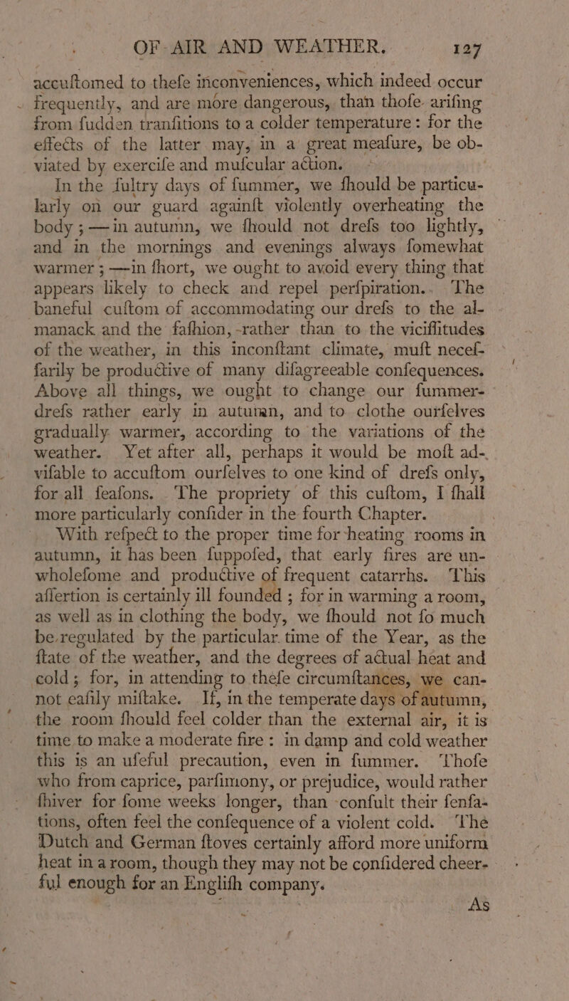 accuftomed to thefe inconveniences, which indeed occur . frequently, and are more dangerous, than thofe. arifing from fudden tranfitions to a colder temperature: for the effects of the latter may, in a great meafure, be ob- viated by exercife and mufcular action, &gt; In the fultry days of fummer, we fhould be particu- larly on our guard again{t violently overheating the body ; —in autumn, we fhould not drefs too lightly, and in the mornings and evenings always fomewhat warmer ; —in fhort, we ought to avoid every thing that appears likely to check and repel perfpiration.. he baneful cuftem of accommodating our drefs to the al- manack and the fafhion,-rather than to the viciflitudes of the weather, in this inconftant climate, muft necef- farily be productive of many difagreeable confequences. Above all things, we ought to change our fummer- drefs rather early in auturan, and to clothe ourfelves gradually warmer, according to the variations of the weather. Yet after all, perhaps it would be moft ad-. vifable to accuftom ourfelves to one kind of drefs only, for all feafons. ‘The propriety of this cuftom, I thall more particularly confider in the fourth Chapter. : With refpect to the proper time for heating rooms in autumn, it has been fuppofed, that early fires are un- wholefome and productive af frequent catarrhs. ‘This aflertion is certainly ill found d; for in warming a room, as well as in clothing the body, we fhould not fo much be regulated by the particular. time of the Year, as the {tate of the weather, and the degrees of actual heat and cold; for, in attending to thefe circumftances, we can- not eafily miftake. If, in the temperate days of autumn, the room fhould feel colder than the external air, it is time to make a moderate fire: in damp and cold weather this is an ufeful precaution, even in fummer. ‘hofe who from caprice, parfimony, or prejudice, would rather fhiver for fome weeks longer, than -confult their fenfa- tions, often feel the confequence of a violent cold. ‘The Dutch and German ftoves certainly afford more uniform heat in a room, though they may not be confidered cheer- ful enough for an Englith company. AS t ‘