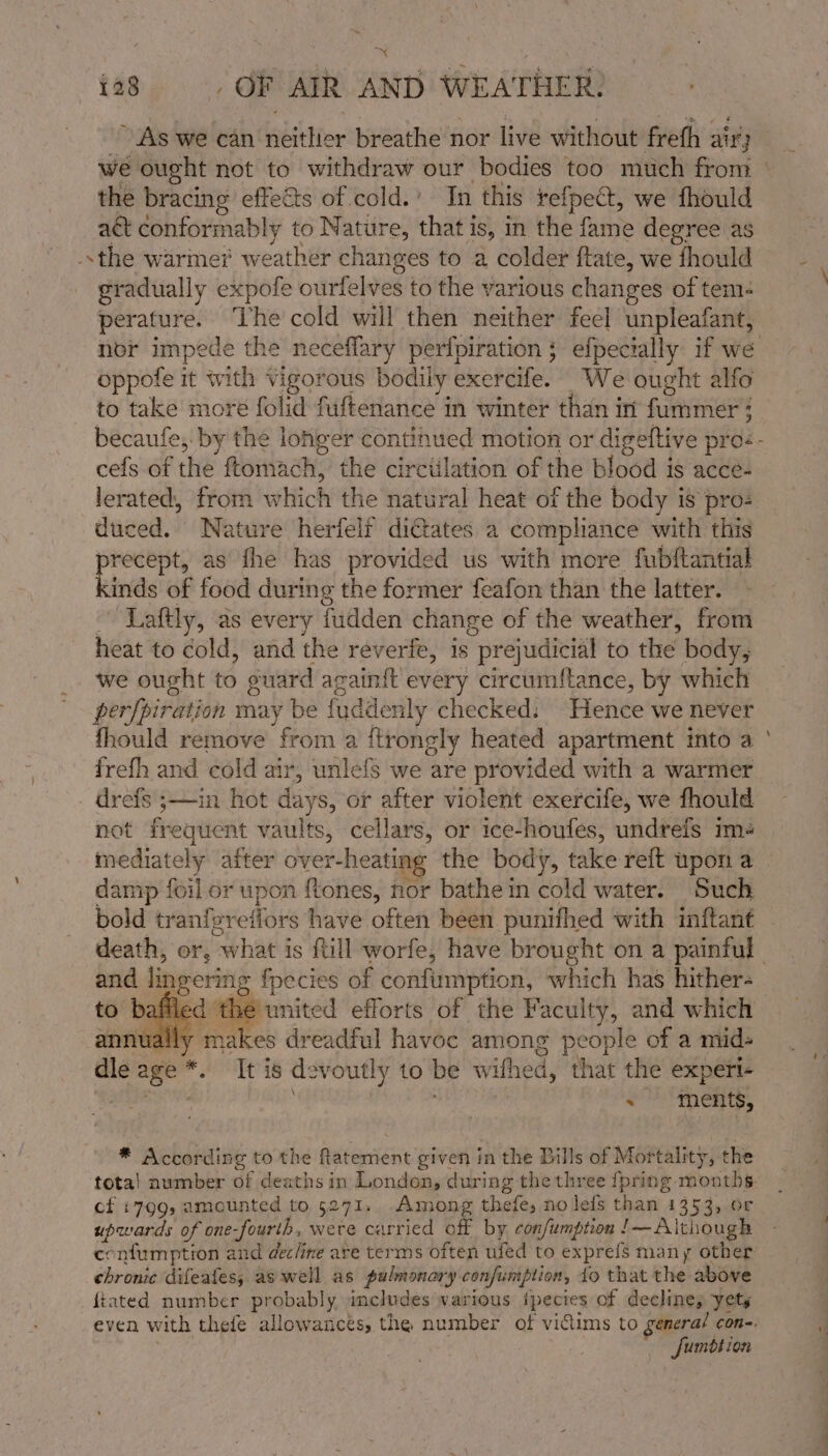 ~ i28 =&gt; ,d OF AIR AND WEATHER: the bracing effects of cold.’ In this refpect, we fhould act conformably to Nature, that i iS, in the faihie degree as the warmer weather changes to a colder ftate, we fhould gradually expofe ourfelves to the various changes of tem- perature. The cold will then neither feel unpleafant, oppofe it with Vigorous bodily exercife. We ought alfo to take more folid fuftenance in winter than in Pr ; cefs of the ftomach, the circiilation of the blood is acce- lerated, from which the natural heat of the body is proz duced. Nature herfelr dictates a compliance with this precept, as fhe has provided us with more fubftantial kinds of food during the former feafon than the latter. Laftly, as every fudden change of the weather, from heat to cold, and the reverfe, is pr ejudicial to the body, we ought to ouard againit every circumftance, by which perfpiration may be { fuddenly checked: Hence we never fhould remove from a {ftrongly heated apartment into a frefh and cold air, unlefs we are provided with a warmer drefs ;—in hot days, or after violent exercife, we fhould not frequent vaults, cellars, or ice-houfes, undrefs im+ mediately after over-heating the body, take reft upon a damp foil or upon ftones, nor bathe in cold water. Such bold tranfer effors have often been punifhed with inftant and lingering {pecies of confimmption, which hag hither: filed the united efforts of the Faculty, and which ually ies dreadful havoc among people of a mids dle age * It is devoutly to be wifhed, that the experi- . ments, cf +799, amounted to 5271. Among thefe, nolefs than 1353, or upwards of one-fourth, were carried off by confumption !— Although chronic difeafess as well as pulmonary confumption, fo that the above {tated number probably includes warious ipecies of declines yety Sumbtion -