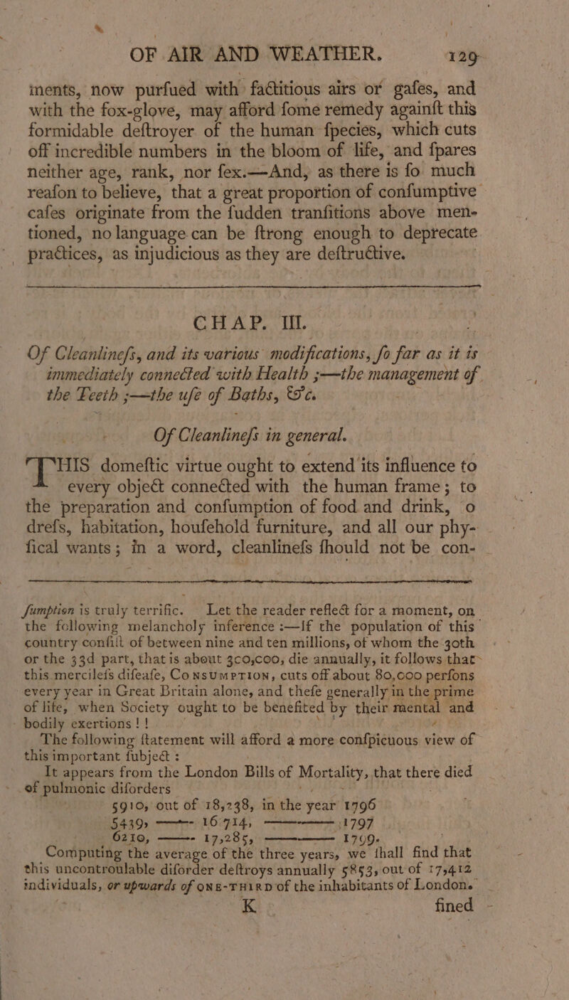 1 OF AIR AND WEATHER. — 129, ments, now purfued with factitious airs or gafes, and with the fox-glove, may afford fome remedy againft this formidable deftroyer of the human fpecies, which cuts off incredible numbers in the bloom of life, and fpares neither age, rank, nor fex.—And, as there is fo much reafon to believe, that a great proportion of confumptive cafes originate from the fudden tranfitions above men- tioned, no language can be ftrong enough to deprecate practices, as injudicious as they are deftrudtive. CHAP. Il. Of Cleanlinefy, and its various modifications, fo ye as it is immediately connected with Health ;—the Soir alien of the Leeth s—the ufé of Baths, 5c, Of Cleanline/s in general. Tus: domeftic virtue ought to extend’ its influence to every object connected with the human frame; to the preparation and confumption of food and drink, o drefs, habitation, houfehold furniture, and all our phy- fical wants; in a word, cleanlinefs fhould not be con- - Jumption is truly terrific. Let the reader reflea&amp; for a moment, on the following melancholy inference :—If the population of this country confill of between nine and ten millions, ot whom the 30th or the 33d part, thatis about 3c0,coo, die annually, it follows that&gt; this mercilefs difeafe, Consumprion, cuts off about 80,000 perfons every year in Great Britain alone, and thefe generally im the prime of lite, when Society ought to be benefited by their mental and - bodily exertions ! ! The following ftatement will afford a more confpicuous view of this important fubject : It appears from the London Bills of Masai: that there died ef pulmonic diforders | 5910, out of 18,238, in the peak 1796 54392 ——~- 16-714, 31797 _ 6210, - 17,285, 1709- Computing the average of the three years, we thall find vali this uncontroulable diforder deftroys annually 5853, out of 175412 ecg haowr as or upwards of oNE-THIRD of the inhabitants of London. Kis fined