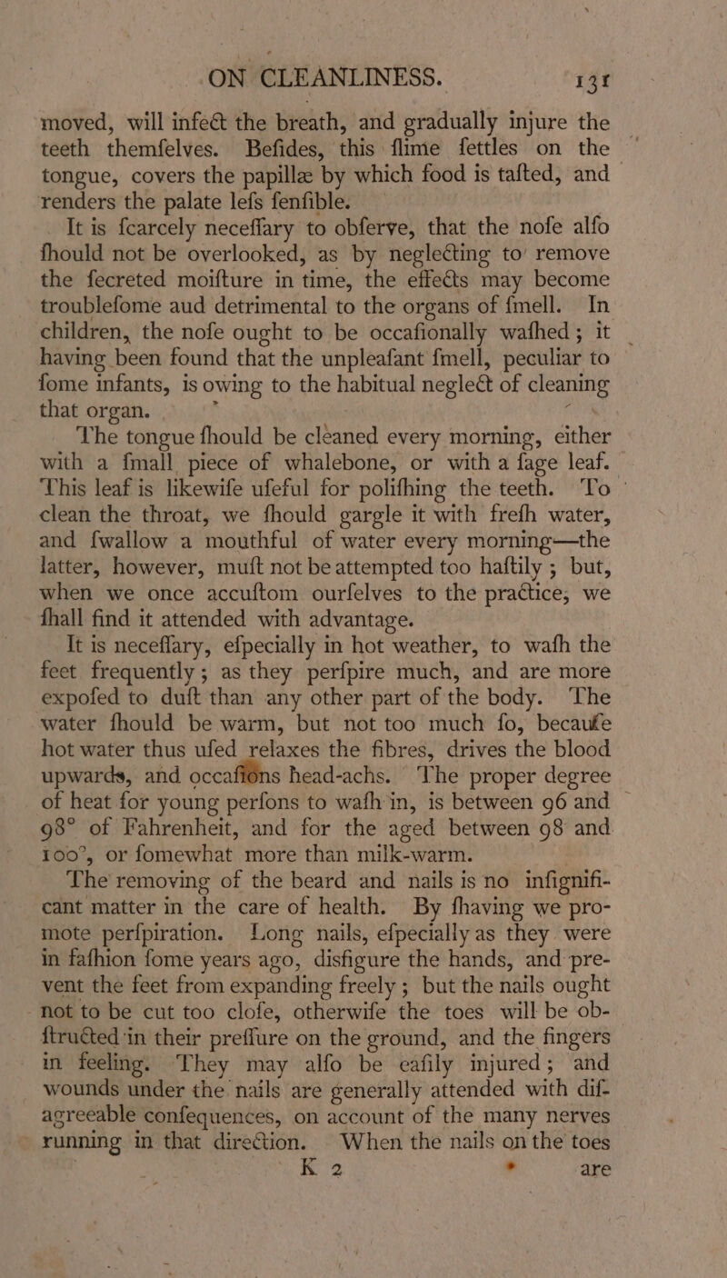 moved, will infect the breath, and gradually injure the — teeth themfelves. Befides, this flime fettles on the ~ tongue, covers the papillae by which food is tafted, and renders the palate lefs fenfible. It is {carcely neceffary to obferve, that the nofe alfo fhould not be overlooked, as by neglecting to’ remove the fecreted moifture in time, the effects may become troublefome aud detrimental to the organs of {mell. In children, the nofe ought to be occafionally wafhed; it | having been found that the unpleafant fmell, peculiar to fome infants, is owing to the habitual neglect of cleaning that organ. ; | ‘ The tongue fhould be cleaned every morning, either with a {mall piece of whalebone, or with a fage leaf. This leaf is likewife ufeful for polifhing the teeth. ‘To © clean the throat, we fhould gargle it with frefh water, and fwallow a mouthful of water every morning—the latter, however, muft not be attempted too haftily ; but, when we once accuftom ourfelves to the practice, we fhall find it attended with advantage. It is neceflary, efpecially in hot weather, to wafh the feet frequently ; as they perfpire much, and are more expofed to duft than any other part of the body. ‘The water fhould be warm, but not too much fo, becauke hot water thus ufed relaxes the fibres, drives the blood upwards, and occafiéns head-achs. The proper degree of heat for young perfons to wafh in, is between 96 and © 98° of Fahrenheit, and for the aged between 98 and 100°, or fomewhat more than milk-warm. The removing of the beard and nails is no infignifi- cant matter in the care of health. By fhaving we pro- mote perfpiration. Long nails, efpecially as they were in fafhion fome years ago, disfieure the hands, and pre- vent the feet from expanding freely ; but the nails ought not to be cut too clofe, otherwife the toes will be ob-— ftructed ‘in their preflure on the ground, and the fingers in feeling. They may alfo be eafily injured; and wounds under the nails are generally attended with dif- agreeable confequences, on account of the many nerves running in that direction. When the nails on the toes | K 2 . are