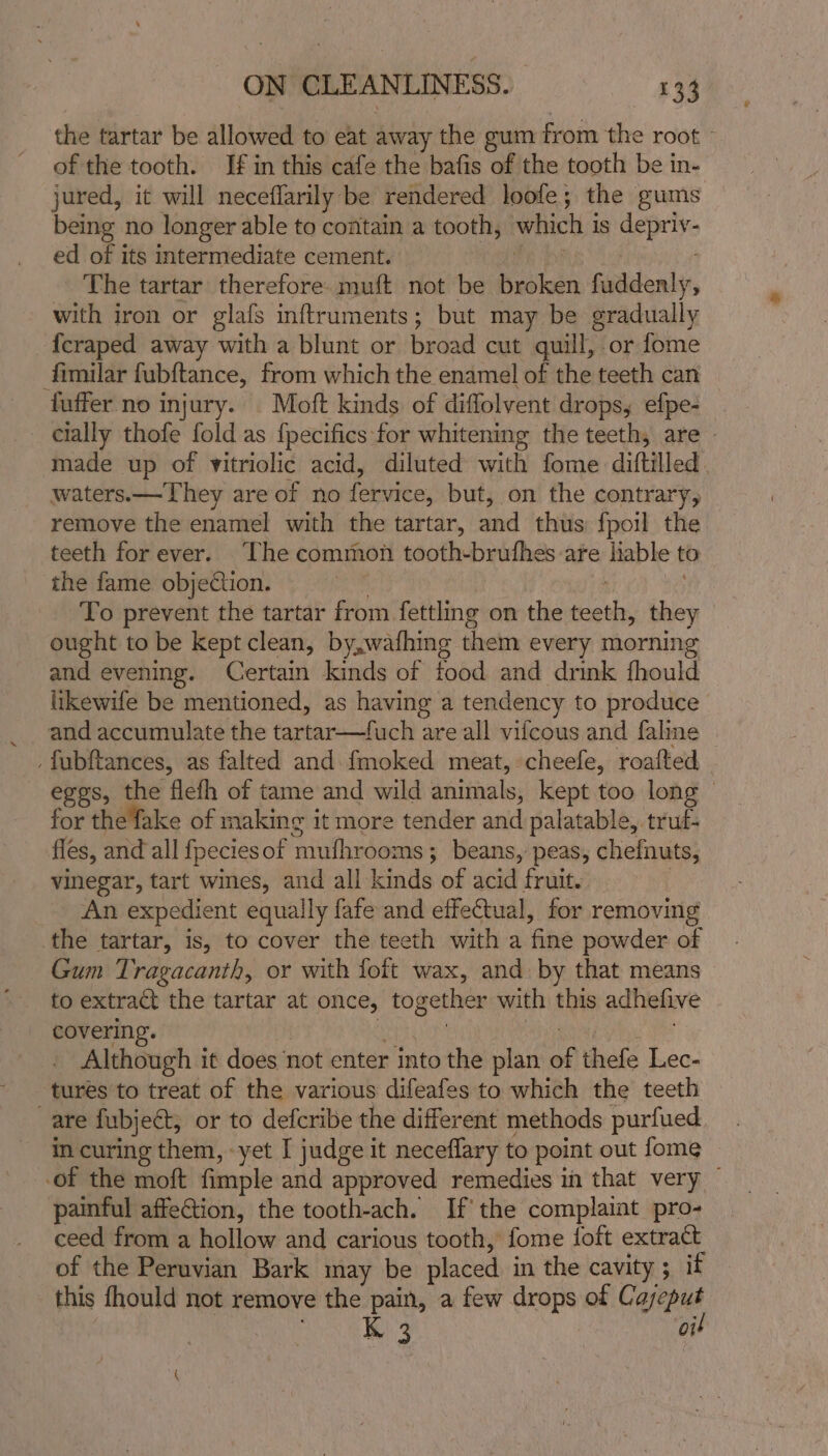 the tartar be allowed to eat away the gum from the root » of the tooth. If in this cafe the bafis of the tooth be in- jured, it will neceflarily be rendered loofe; the gums being no longer able to contain a tooth, which 1S aeDt He ed of its intermediate cement. The tartar therefore. muft not be vais fwidenly, with iron or glafs inftruments; but may be gradually {craped away with a blunt or broad cut quill, or fome fimilar fubftance, from which the enamel of the teeth can fuffer no injury. Moft kinds of diffolvent drops, efpe- cially thofe fold as {pecifics for whitening the teeth, are » made up of vitriolic acid, diluted with fome diftilled. waters.—They are of no fervice, but, on the contrary, remove the enamel with the tartar, and thiis fpoil the teeth for ever. The common tooth-bruthes-are liable to the fame objection. To prevent the tartar from fettling on the mass they ought to be kept clean, by,wafhing them every mornin and evening. Certain kinds of food and drink fhould likewife be mentioned, as having a tendency to produce and accumulate the tartar uch are all vifcous and fale _fubftances, as falted and fmoked meat, cheefle, roafted Spey: che ‘flefh of tame and wild animals, kept too long — for the fake of making it more tender and palatable, truf- fles, and all {pecies of ndithwbeale ; beans, peas, chefnuts, vinegar, tart wines, and all kinds of acid fruit. An expedient equally fate and effectual, for removing the tartar, is, to cover the teeth with a fine powder of Gum Tragacanth, or with foft wax, and by that means to extract the tartar at once, together with this adhelive covering. Although it does not enter into the plan ue thefe Lec- tures to treat of the various difeafes to which the teeth are fubject, or to defcribe the different methods purfued in curing them, -yet I judge it neceflary to point out fome -of the moft fimple and approved remedies in that very — painful affection, the tooth-ach. If’ the complaint pro- ceed from a hollow and carious tooth, fome {oft extract of the Peruvian Bark may be placed in the cavity ; if this fhould not remove the pain, a few drops of Cayeput K 3 oit