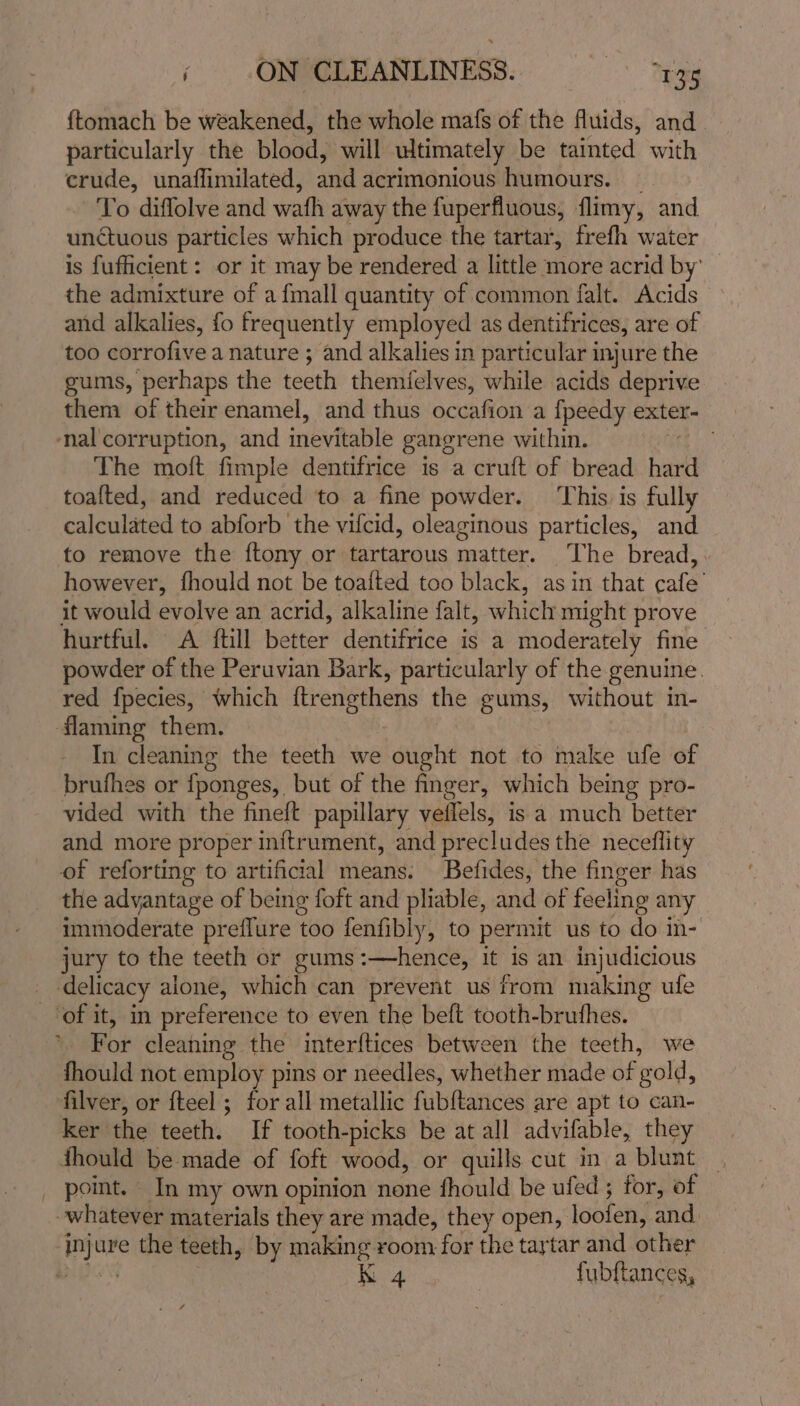 {tomach be weakened, the whole mafs of the fluids, and particularly the blood, will ultimately be tainted with crude, unaflimilated, and acrimonious humours. _ To diffolve and wafh away the fuperfluous, flimy, and unctuous particles which produce the tartar, frefh water is fufficient : or it may be rendered a little more acrid by’ the admixture of a {mall quantity of common falt. Acids and alkalies, fo frequently employed as dentifrices, are of too corrofive a nature ; and alkalies in particular injure the gums, perhaps the teeth themfelves, while acids deprive them of their enamel, and thus occafion a fpeedy exter- nal corruption, and inevitable gangrene within. ti The moft fimple dentifrice is a cruft of bread hard toafted, and reduced to a fine powder. This is fully calculated to abforb the vifcid, oleaginous particles, and to remove the ftony or tartarous matter. The bread, however, fhould not be toatted too black, asin that cafe’ it would evolve an acrid, alkaline falt, which might prove hurtful. &lt;A {till better dentifrice is a moderately fine powder of the Peruvian Bark, particularly of the genuine. red fpecies, which ftrengthens the gums, without in- flaming them. In cleaning the teeth we ought not to make ufe of brufhes or {fponges, but of the finger, which being pro- vided with the fineft papillary veflels, is a much better and more proper inftrument, and precludes the neceflity of reforting to artificial means. Befides, the finger has the advantage of being foft and pliable, and of feeling any immoderate preflure too fenfibly, to permit us to do in- jury to the teeth or gums :—hence, it is an injudicious delicacy alone, which can prevent us from making ufe ‘of it, in preference to even the beft tooth-bruthes. ’ For cleaning the interftices between the teeth, we fhould not employ pins or needles, whether made of gold, filver, or fteel ; for all metallic fubftances are apt to can- ker the teeth. If tooth-picks be at all advifable, they thould be made of foft wood, or quills cut in a blunt — point. In my own opinion none fhould be ufed ; for, of whatever materials they are made, they open, loofen, and injure the teeth, by making room for the tartar and other Be K 4 fubftances,