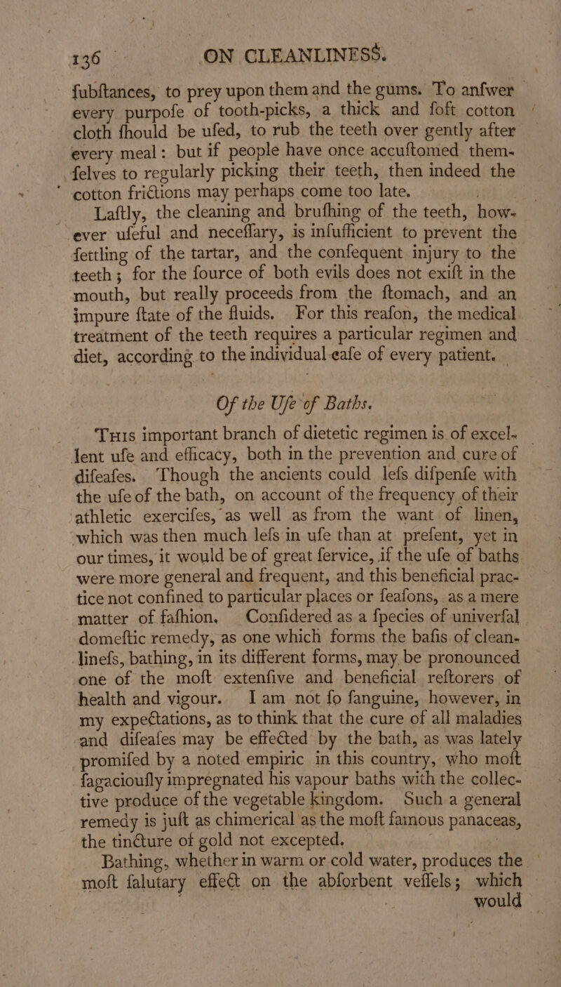 fubftances, to prey upon them and the gums. To anfwer every purpole of tooth-picks, a thick and foft cotton cloth fhould be ufed, to rub the teeth over gently after every meal: but if people have once accuftomed them. felves to regularly picking their teeth, then indeed the ’ cotton fri€tions may perhaps come too late. _ Laftly, the cleaning and brufhing of the teeth, how- ever ufeful and neceflary, is infufficient to prevent the fettling of the tartar, and the confequent injury to the teeth; for the fource of both evils does not exift in the mouth, but really proceeds from the ftomach, and an impure ftate of the fluids. For this reafon, the medical treatment of the teeth requires a particular regimen and diet, according to the indiyidual-eafe of every patient. — Of the Ufe of Baths. Tus important branch of dietetic regimen is of excel- _ tent ufe and efficacy, both in the prevention and cure of difeafes. ‘Though the ancients could lefs difpenfe with the ufe of the bath, on account of the frequency of their athletic exercifes, as well as from the want of linen, which was then much lefs in ufe than at prefent, yet in our times, it would be of great fervice, if the ufe of baths were more general and frequent, and this beneficial prac- tice not confined to particular places or feafons, as a mere matter of fafhion. Confidered as a fpecies of univerfal _ domeftic remedy, as one which forms the bafis of clean- linefs, bathing, in its different forms, may, be pronounced one of the moft extenfive and beneficial reftorers of health and vigour. Iam not fo fanguine, however, in my expectations, as to think that the cure of all maladies and difeafes may be effected by the bath, as was lately promifed by a noted empiric in this country, who moft fagacioufly impregnated his vapour baths with the collec- tive produce of the vegetable kingdom, Such a general remedy is juit as chimerical as the moft famous panaceas, the tincture of gold not excepted. | oa Bathing, whether in warm or cold water, produces the — moft falutary effect on the abforbent veflels; which | would — 4