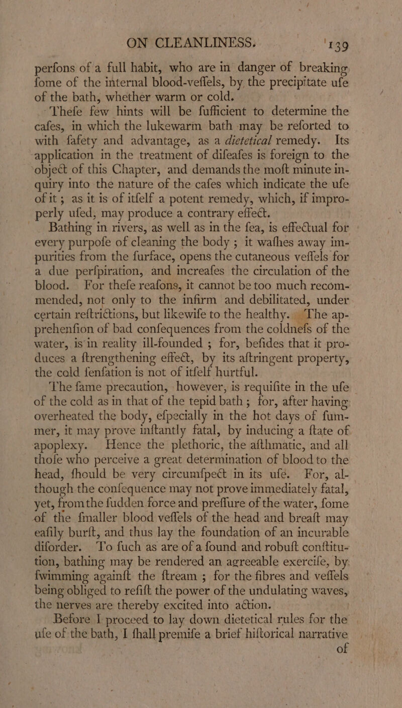 perfons of a full habit, who are in danger of breaking fome of the internal blood-veflels, by the precipitate ufe of the bath, whether warm or cold. Thefe ee hints will be fufficient to determine the cafes, in which the lukewarm bath may be reforted to with fafety and advantage, as a dietetical remedy. Its -application in the treatment of difeafes is foreign to the object of this Chapter, and demands the moft minute in- quiry into the nature of the cafes which indicate the ufe of it ; as it is of itfelf a potent remedy, which, if impro- perly ufed, may produce a contrary effect. _ Bathing in rivers, as well as in the fea, is effectual for every purpofe of cleaning the body ; it wafhes away im- purities from the furface, opens the cutaneous veffels for a due perfpiration, and increafes the circulation of the blood. For thefe reafons, it cannot be too much recom- mended, not only to the infirm and debilitated, under certain reftrictions, but likewife to the healthy. a he ap- prehenfion of bad confequences from the coldnefs of the water, is in reality ill-founded ; for, befides that it pro- duces a ftrengthening effect, by its aftringent property, the cold fenfation is not of itfelf hurtful. The fame precaution, however, is requifite in the ufe of the cold as in that of the tepid bath ; ; for, after having overheated the body, efpecially in the hot days of fum- mer, it may prove inftantly fatal, by inducing a ftate of apoplexy. Hence the plethoric, the afthmatic, and all thofe who perceive a great determination of blood to the head, fhould be very circumfpect in its ufe. For, al- though the conlequence may not prove immediately fatal, yet, fromthe fudden force and preflure of the water, fome of the fmaller blood veffels of the head and breaft may eafily burft, and thus lay the foundation of an incurable diforder. ‘Yo fuch as are of a found and robuft conttitu- tion, bathing may be rendered an agreeable exercile, by. {wimming again{t the ftream ; for the fibres and veffels being obliged to refift the power of the undulating waves, the nerves are thereby excited into a¢tion. Before I proceed to lay down dietetical rules for the | ute of the bath, I fhall premife a brief hiftorical narrative oc of