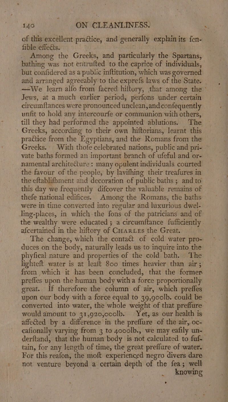 of this excellent practice, and generally explain i its fen- fible effects. . Among the Greeks, and particularly the Spartans, bathing was not entrufted to the caprice of individuals, but confidered as a public inftitution, which was governed and arranged agreeably'to the exprefs laws of the State. _ —We learn alfo from facred hiftory, that among the ~ Jews, at a much earlier period, perfons under certain circumftances were pronounced unclean, and confequently unfit to hold any intercourfe or communion with others, till they had performed the appointed ablutions. The ' Greeks, according to their own hiftorians, learnt this practice from the Egyptians, and the Romans from the Greeks. With thofe celebrated nations, public and pri- ~ vate baths formed an important branch of ufeful and or- namental architecture : many opulent individuals courted the favour of the people, by lavifhing their treafures in the eftablifbment and decoration of public baths ; and to this day we frequently difcover the valuable remains of thefe national edifices. Among the Romans, the baths were In time converted into regular and luxurious dwel- ling-places, in which-the fons of the patricians and of the wealthy were educated ; a circumftance fufficiently. af{certained in the hiftory of Cuarwes the Great. The change, which the contact of cold water pro- duces on the body, naturally leads us to inquire into the phyfical nature and properties of the cold bath.. The lighteft water is at leait 800 times heavier than air ; from which it has been concluded, that the former prefies upon the human body witha force proportionally great. If therefore the column of air, which prefles upon our body with a force equal to 39,900lb. could be converted into water, the whole weight of that preflure — would amount to 31,920,00o0lb. Yet, as our health is affected by a difference in the preflure of the air, oc- cafionally varying from 3 to 400olb., we may eafily un- derftand, that the human body is not calculated to fuf- tain, for any length of time, the great preffure of water. For this reafon, the moft experienced negro divers dare not venture beyond a certain depth of the fea; well knowing ~ &gt;