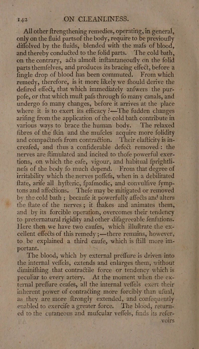 All other ftrengthening remedies, operating, in general, only on the fluid partsof the body, require to be previoufly | diflolved by the fluids, blended with the mafs of blood, and thereby conducted to the folid parts. ‘The cold bath, on the contrary, acts almoft inftantaneoufly on the folie parts themfelves, and produces its bracing effect, before a fingle drop of blood has been commuted. From which remedy, therefore, is it more likely we fhould derive the defired effect, that which immediately anfwers the pur- | pofe, or that wish muft pafs through fo many canals, and undergo fo many changes, before it arrives at the place where it is to exert its efficacy '-—The fudden changes arifing from the application of the cold bath contribute in | various ways to brace the human body. ‘The relaxed fibres of the fkin and the mufcles acquire more folidity and compactnefs from contraction. ‘Their elafticity is in- creafed, and thus a confiderable defect removed: the nerves are {timulated and incited to thofe powerful exer- tions, on which the eafe, vigour, and habitual {prightli- nefs of the body fo much depend. From that degree of irritability which the nerves poflefs, when in a debilitated ftate, arife all hyfteric, fpafmodic, and convulfive fymp- tons and affections. Thefe may be mitigated or removed by the cold bath ; becaufe it powerfully affects and alters the {tate of the nerves; it fhakes and animates them, | and by its forcible operation, overcomes their tendency — to. preternatural rigidity and other difagreeable fenfations. Here then we have two caufes, which illuftrate the ex- cellent effects of this remedy ;—there remains, however, to be explained a third caufe, which is {till more im- ortant. Ee, The blood, which by cited! sudbhitan is driven into the internal vetlel! extends and enlarges them, without diminifhing that contractile force or tendency which is peculiar to every artery. At the moment when the ex- ternal preflure ceafes, all the internal veffels exert their inherent power of contracting more forcibly than ufual, as they are more f{trongly extended, and confequently. enabled to exercife a greater force. ‘The blood, return-_ ed tothe cutaneous and mufcular veffels, finds its refer- yours