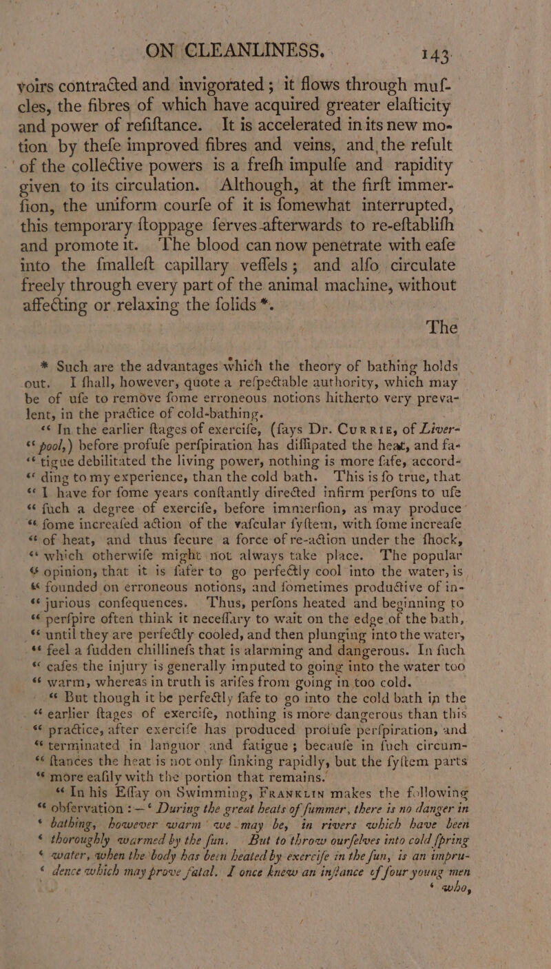 yoirs contracted and invigorated ; it flows through muf- cles, the fibres of which have acquired greater elafticity and power of refiftance. It is accelerated in its new mo- tion by thefe improved fibres and veins, and the refult of the collective powers is a frefh impulfe and rapidity given to its circulation. Although, at the firft immer- fion, the uniform courfe of it is fomewhat interrupted, this temporary {toppage ferves afterwards to re-eftablifh and promote it. ‘The blood can now penetrate with eafe into the fmalleft capillary veffels; and alfo circulate freely through every part of the animal machine, without affecting or relaxing the folids *. | | The * Such are the advantages which the theory of bathing holds out. I fhall, however, quote a refpectable authority, which may be of ufe to remove fome erroneous notions hitherto very preva- lent, in the practice of cold-bathing. &lt;¢ In the earlier {tages of exercife, (fays Dr. Currie, of Liver- ‘* pool,) before profufe perfpiration has diflipated the heat, and fa- “€ tigve debilitated the living power, nothing is more fafe, accord- «« ding tomy experience, than the cold bath. This is fo true, that ‘© | have for fome years conftantly directed infirm perfons to ufe “ fuch a degree of exercife, before immerfion, as may produce’ *¢ fome increafed action of the vafcular fyftem, with fome increafe “6 of heat, and thus fecure a force of re-action under the fhock, «which otherwife might not always take place. The popular opinion, that it is fafer to go perfectly cool into the water, is « founded on erroneous notions, and fometimes produttive of in- ‘* jurious confequences. Thus, perfons heated and beginning to ‘¢ perfpire often think it neceflary to wait on the edge of the bath, ** until they are perfectly cooled, and then plunging into the water, -“¢ feel a fudden chillinefs that is alarming and dangerous. In fuch * cafes the injury is generally imputed to going into the water too «¢ warm, whereas in truth is arifes from going in too cold. -. But though it be perfectly fafe to go into the cold bath in the “earlier ftages of exercife, nothing is more dangerous than this «¢ practice, after exercife has produced protufe perfpiration, and “terminated in languor and fatigue; becaufe in fuch circum- ** {tances the heat is not only finking rapidly, but the fyftem parts “ more eafily with the portion that remains. “Inhis Effay on Swimming, Frankitn makes the following *€ obfervation :—‘ During the great heats of fummer, there is no danger in * bathing, however warm’ we may be, in rivers which have been * thoroughly warmed by the fun. | But to throw ourfelves into cold [pring © water, when the body has been heated by exercife in the fun, is an impru- « dence which may prove fatal. I once knew an inflance of four young men ‘ who,