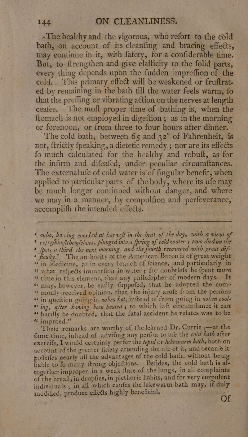 «The healthy and the vigorous, who refort to the cold bath, on account of its cleanfing and bracing effets, may continue in it, with fafety, for a confiderable time. | But, to: ftrengthen and give elafticity to the folid parts, every thing depends upon the fudden impreffion of the cold... his primary effe@ will be weakened or fruftrat- ed by remaining im the bath till the water feels warm, fo that the prefling or vibrating ation on the nerves at length » ceafes. he moft proper time of bathing is, when the {tomach is not employed in digeftion ; as in the morning or forencon, or from three to four hours after dinner. “The cold bath, between 65 and 32° of Fahrenheit, is not, {trictly fpeaking, a dietetic remedy,; nor are its effects fo much calculated for the healthy and robult, as for the infirm and difeafed, under peculiar circumftances. The external ufe of cold water is of fingular benefit, when applied to particular parts of the body, where its ufe may — be much longer continued without danger, and where -we may ina manner, by compulfion and perfeverance, accomplifh the intended effects. ‘ aho, having worked at harveft in the heat of the day, with a view of © refrefringtthem/elves, plunged into a fpring of cold water ; two died on the * [pot, a third the next morning, and the fourth recovered with great dif- ‘ feulty.’?. The authority ot the American Bacon ts of great weight | 6 in Medicine, as in every branch of fcience, and partieularly in « what refpects immertion in water; for doubtlefs he fpent more “time in this element, thao any philcfopher of modern days. It ‘* may, however, be eafily fuppofed, that he adopted the com-~ monly-received opinion, that the injury arofe fom the perfons “in gueftion going in ewhen hot, inftead of from going in when eoal- ‘ing, after having been heated; to which latt circumftance it can ‘‘ hardly be doubted, that the fatal accident he relates was tobe ~ - © imputed.’” “Ae + Thefe remarks are worthy of the learned Dr. Currie ;—at,the fame time, inftead of advifing any perfon to ufe the cold bath after exercife, L would certainly perter the tepid or lukewarm bath, both on account of the greater fatety attending the ule of it, and becaule it pofletfes nearly all the advantages of the cold bath, without being lable to fo many ftrong objections. Befides,. the cold bath is al- together improper ina weak tate of the lungs, in all complaints of the bréall, in dropfies, in plethoric habits, and for very corpulent individuals ; in all which caufes the lukewarm bath may, if duly modified, produce effects highly beneficial. Gr ,