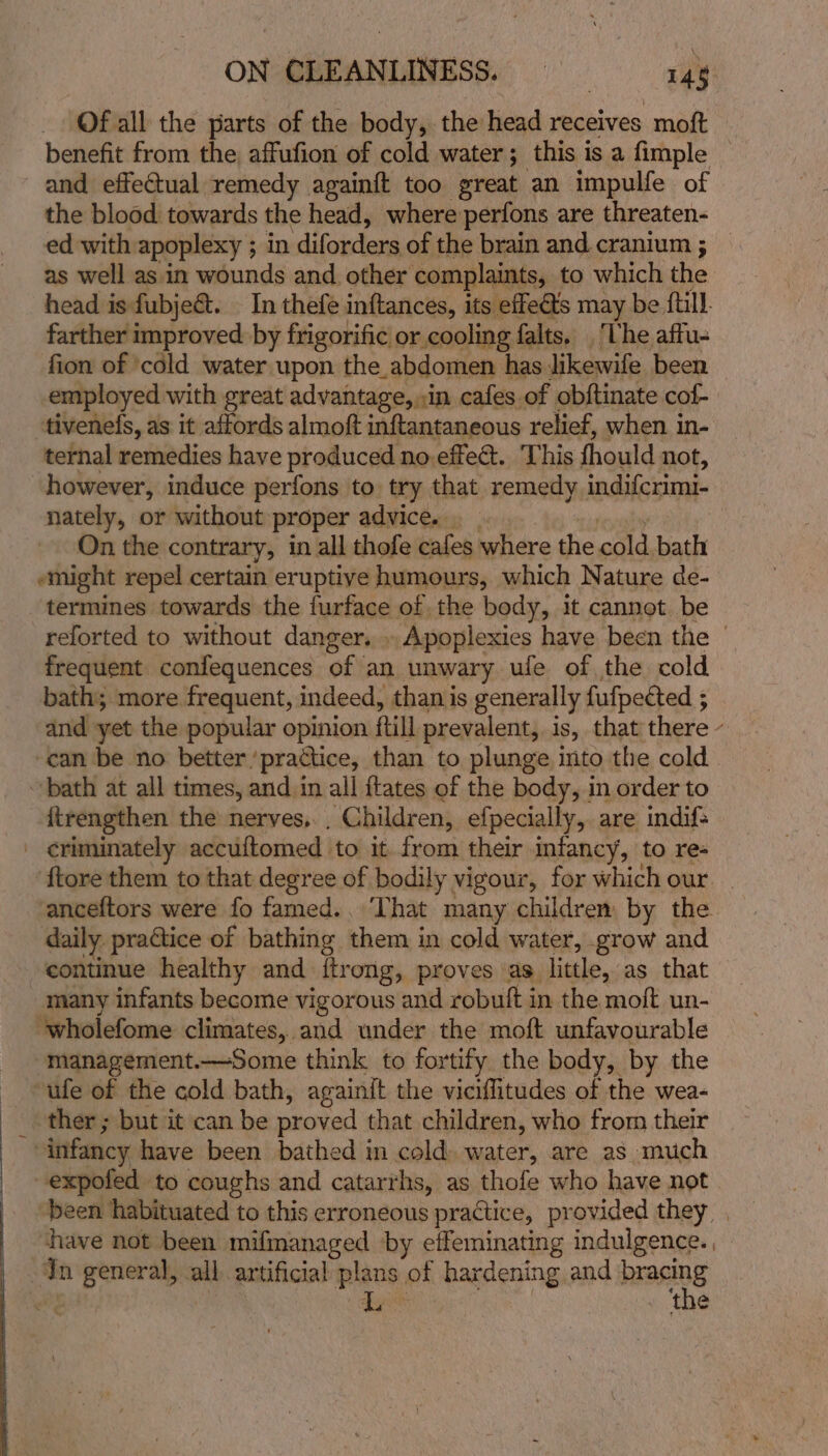 Of all the parts of the body, the head receives moft benefit from the, affufion of cold water; this is a fimple — and effectual remedy againft too great an impulfe of the blood towards the head, where perfons are threaten- ed with apoplexy ; in diforders of the brain and. cranium ; — as well as. in wounds and other complaints, to which the head is fubje&amp;t. In thefe inftances, its effe€ts may be {till. farther improved by frigorific or cooling falts, ‘The affu- fion of ‘cold water upon the abdomen has likewife been employed with great advantage, »in cafes of obftinate cof- tivenefs, as it affords almoft inftantaneous relief, when in- ternal remedies have produced no.effeét. ‘This fhould not, however, induce perfons to try that yemetly indifcrimi- nately, or without proper advice. . On the contrary, in all thofe cafes where the cold. bath 7 “might repel certain eruptive humours, which Nature de- termines towards the furface of the bedy, it cannot be reforted to without danger... Apoplexies have been the | frequent confequences of an unwary ule of the cold bath; more frequent, indeed, than is generally fufpeéted 5 and yet the popular opinion ftill prevalent, is, that there - can be no better ‘practice, than to plunge into the cold bath at all times, and in all ftates of the body, in order to {trengthen the nerves, _ Children, efpecially,. are indif&gt; - ¢riminately accuftomed to it from their infancy, to re- ftore them to that degree of bodily vigour, for which our — anceftors were fo famed., That many children by the daily practice of bathing them in cold water, grow and continue healthy and {ftrong, proves as little, as that many infants become vigorous and robuft in the moft un- ‘wholefome climates, and under the moft unfavourable management.—Some think to fortify the body, by the ufe of the cold bath, againit the viciffitudes of the wea- ther ; but it can be proved that children, who from their “infancy have been bathed in cold. water, are as much -expofed to coughs and catarrhs, as thofe who have not been habituated to this erroneous practice, provided they . have not been mifmanaged by effeminating indulgence. = ore all. artificial plans of hardening and cong hg alae 4 the
