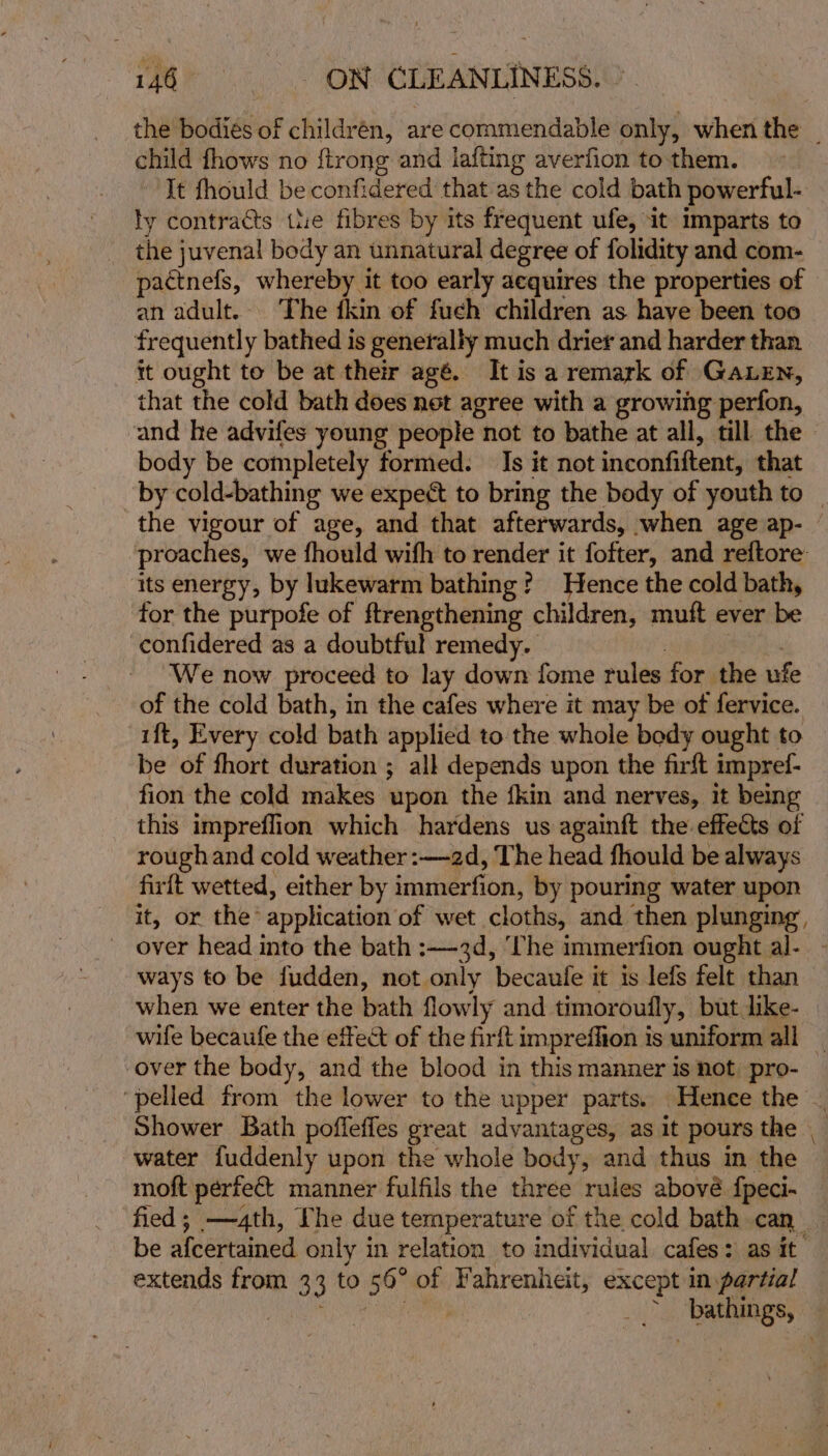 child fhows no {trong and iafting averfion to-them. It fhould be confidered that asthe cold bath powerful- ly contracts wie fibres by its frequent ufe, it imparts to _ the juvenal body an unnatural degree of folidity and com- pactnefs, whereby it too early aequires the properties of an adult. The ikin of fuch children as have been too frequently bathed is generally much drier and harder than it ought to be at their agé. It is a remark of Gauen, that the cold bath does net agree with a growing perfon, body be completely formed: Is it not inconfiftent, that proaches, we fhould wifh to render it fofter, and reftore its energy, by lukewarm bathing? Hence the cold bath, for the purpofe of ftrengthening children, muft ever be confidered as a doubtful remedy. | : We now proceed to lay down fome rules for the ufe of the cold bath, in the cafes where it may be of fervice. ift, Every cold bath applied to the whole body ought to be of fhort duration ; all depends upon the firft impref- fion the cold makes upon the fkin and nerves, it being this impreflion which hardens us againft the effects of roughand cold weather :—2d, The head fhould be always firft wetted, either by immerfion, by pouring water upon it, or the’ application of wet cloths, and then plunging, ways to be fudden, not only becaufe it is lefs felt than over the body, and the blood in this manner is not. pro- ‘pelled from the lower to the upper parts. Hence the Shower Bath poffeffes great advantages, as it pours the water fuddenly upon the whole body, and thus in the moft perfect manner fulfils the three rules abové fpeci-~ extends from 33 to 56° of Fahrenheit, except in partial —