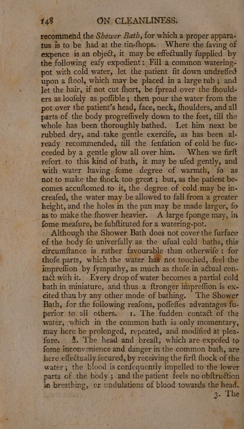 recommend the Shower Bath, for which a proper appara. tus is to be had at the tin-fhops.. Where the faving of expence is an object, it may be effectually fupplied by the following eafy expedient: Fill a common watering- pot with cold water, let the patient fit down undrefled upon a ftool, which may be placed in a large tub; and Jet the hair, if not cut fhort, be fpread over the fhould- ers as loofely as poffible; then pour the water from the pot over the patient’s head, face, neck, fhoulders, and all parts of the body progreffively down to the feet, till the _ whole has been thoroughly bathed. Let him next be rubbed dry, and take gentle exercife, as has been al- — ' ready recommended, till the fenfation of cold be fuc- ceeded by a gentle glow all over him. When we firft refort to this kind of bath, it may be ufed gently, and _ with water having fome degree of warmth, fo as ‘not to make the fhock too great ; but, as the patient be- — comes accuftomed to it, the degree of cold may be in- creafed, the water may be allowed to fall from a greater height, and the holes in the pan may be made larger, fo as to make the fhower heavier. A large {ponge may, in fome meafure, be fubftituted for a watering-pot. Although the Shower Bath does not cover the furface of the body fo univerfally as the ufual cold baths, this eircumftance is rather favourable than otherwife : for thofe parts, which the water has not touched, .feel the impreflion by fympathy, as much as thofe in actual con-. tact with it. Every drop of water becomes a partial cold bath in miniature, and thus a ftronger impreflion is ex- cited than by any other mode of bathing. The Shower Bath, for the following reafons, poflefles od vanitngeete. perior to all others. 1. The fudden contact of the water, which in the common-bath is only momentary, may here be prolonged, repeated, and modified at plea- _ fure. 4. The head and breaft; which are expofed to fome inconvenience and danger in the common bath, are. here effectually fecured, by receiving the firft thock of the water; the blood is confequently impelled to the lower parts of the body; andthe patient feels no obftruétion in breathing, or undulations of blood towards the head. | 8, Lhe 4 -e Rc 2