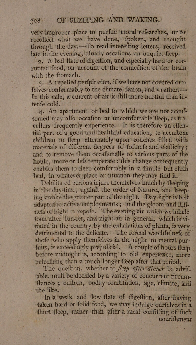 véry improper place to purfue ‘moral refearches, or to recollect what we have done, {poken, and thought through the day.—To read interefting letters, received late in the evening, ‘ufually occafions an unquiet fleep. . 2. A bad flate of digeftion, and efpecially‘hard or cor- rupted ‘food, on account of the conneétion ‘of the ‘brain with the ftomach. : “a 3. A’repelied perfpiration, if we ‘have not covéred our- {elves confermably to the climate, feafon, and weather.— In this cafe, a current of air'is {till more hurtful than in- tenfe cold. tS rene 4. An apartment ‘or bed to ‘which ‘we are nét accul- tomed ‘may alfooccafion “an uncomfortable fleep, as 'tra- vellers frequently experience. ‘It ‘is'therefore an effen- tial part of a good and’hedlthful education, to accuftom . children ‘to fleep alternately upon ‘couches filled With | materials of different degrees of foftnefs and’ elafticity 5 and to remove them occafionally to various ‘parts of the houfe, more or lefs temperate : this change confequently enables them to’fleep comfortably 'in -a fimiple but clean bed, ‘in whatever! place or fitwation they’ may find it. Debilitated perfons injure themfelves’ much’by ‘fleeping | in'the' day-time, ‘againft the order of Nature, and keep- ing awake the greater part of the night. Day-light is‘beit adapted to-active employments; ‘and'the'gloom and fill. — nefs of night to repofe. The evening air which we inhale foon after ‘fun-fet, and ‘night-air’in ‘weneral, which is vi- tiated'in the country by the exhalations of plants, is-very - detrimental to the delicate. The forced watchfulnefs of ~ thofe ‘who apply themfelves in the night ‘to mental pur- fuits, is exceedingly prejudicial. A couple of hours fleep . before midnight is, according to old éxperience, more refrefhing than ‘a much longer fleep after that period. The queftion, whether to /leep after dinner be advit- ‘able, muft be decided by a variety of concurrent-circum- ‘ftances 5 cuftom, bodily conftitution, age, climate, and - the like. | ; nieaib In'a'weak and low ftate of digeftion, after having — taken hard or folid'food, we may indulge ourfelves in a hort fleep, rather than after a meal confifting of fuch nourlhment —