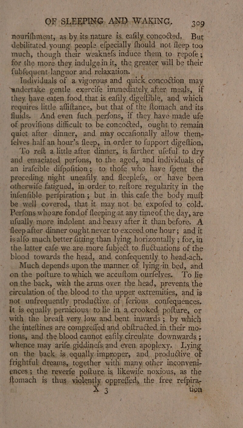 - nourifhment, as by. its nature. 1s. eafily, concoéted, But debilitated, young. people efpecially fhould not fleep too much, though their weaknefs induce them, to. repofe ; for tle more they, indulge it, the greater WH be their. fubfequent.languor and relaxation. Individuals of a. vigorous and quick. ea may ‘undertake gentle exercife immediately after. meals, if they, have eaten food, that is eafily digeitible, and which ~ requires little. afliftance, but that of the ftomach and its fluids. And even fuch perfons, if they have made ule of provifions difficult to. be concocted, ought to remain quiet after dinner, and may occafionally allow them- felves half an hour’s fleep, in order to fupport digeftion, Vo reft a little after dinner, is farther ufeful to dry and emaciated perfons, to the aged, and individuals of an irafcible difpofition; to, thofe who have fpent the preceding, might uneafily, and fleeplefs, or have been _ othenwife fatigued, in order, to, reftore regularity in the infenfible perfpiration ; but in. this cafe the body muft be well covered, that it may not be expofed to cold. -Perfons whoare i fleeping at any timeof the day, are ° ufually. more indolent and:heavy after it than before. A fleep aiter dinner ought never to.exceed one hour; and it isalfo much better fitting than lying horizontally ; for, in the, latter cafe we are more fubject to fluctuations of the blood towards the head, and. confequently to head-ach. Much, depends.upon. the manner of lying-in bed, and on the pofture to which we accuftom ourfelyes. igs lie on the back, with the arms. over the head, prevents. the circulation of the blood to the upper extremities, and is not unfrequently produtive, of ferious. confequences. It is equally, pernicious: to lie in. a. crooked, polture, or with the breaft very. low, and.bent. inwards ; 3. by which the inteftines are comprefied and obftructed in their mo- tions, and the blood cannot eafily. circulate downwards ; whence may arife, giddinels,and even, apoplexy. Lying — on the: back. is, equally improper, and. productive - frightful) dreams, together with many, other inconveni- ences; the reverfe pofture. is likewife. noxious, as the ftomach is thus, vio eo opt the tree refpira; tion *