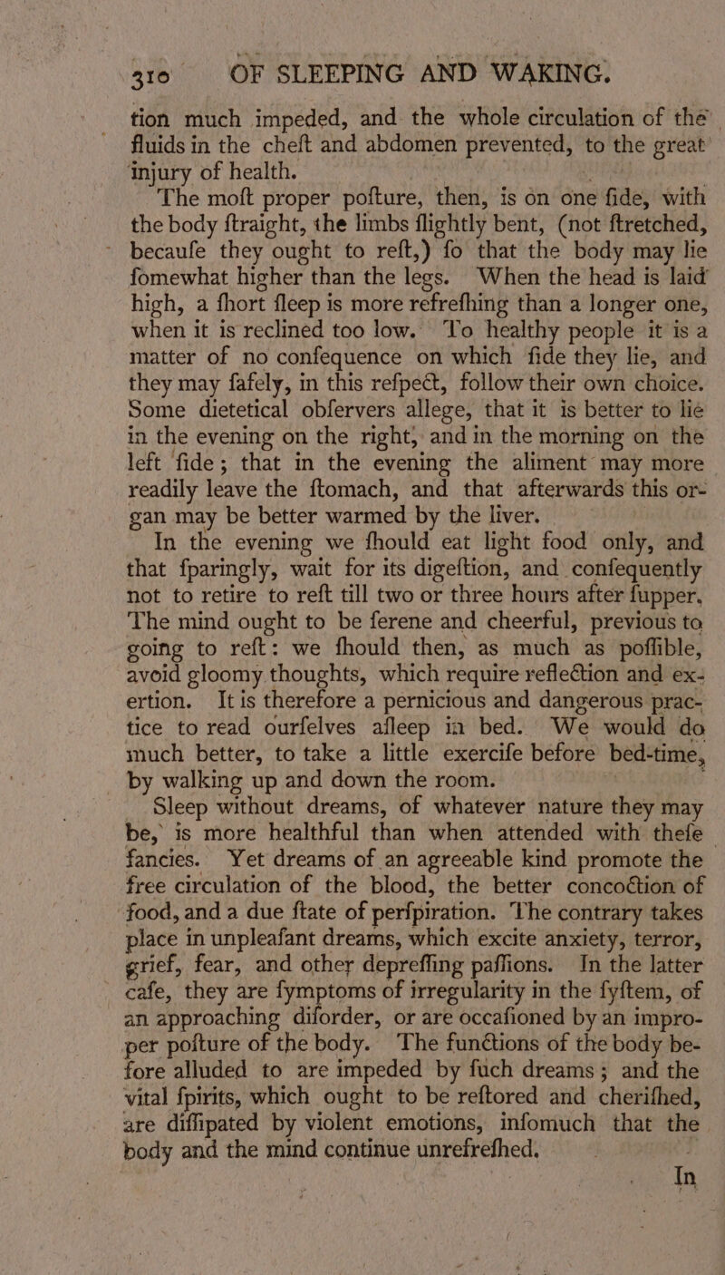 tion much impeded, and the whole circulation of thé. fluids in the cheft and abdomen prevented, to the great Injury of health. The moft proper pofture, then, is on one fide) with the body ftraight, the limbs flightly bent, (not ftretched, - becaufe they ought to reft,) fo that the body may lie fomewhat higher than the legs. When the head is laid’ high, a fhort fleep is more refrefhing than a longer one, when it is reclined too low. To healthy people it is a matter of no confequence on which fide they lie, and they may fafely, in this refpect, follow their own choice. Some dietetical obfervers allege, that it is better to lie in the evening on the right, and in the morning on the left fide; that in the evening the aliment may more readily leave the ftomach, and that afterwards this or- gan may be better warmed by the liver. In the evening we fhould eat light food only, and that fparingly, wait for its digeftion, and _confequently not to retire to reft till two or three hours after fupper. The mind ought to be ferene and cheerful, previous to going to reft: we fhould then, as much as poffible, avoid gloomy thoughts, which require reflection and ex- ertion. It is therefore a pernicious and dangerous prac- tice to read ourfelves afleep in bed. We would do much better, to take a little exercife before bed- time, _ by walking up and down the room. _ Sleep without dreams, of whatever nature they ma be, is more healthful than when attended with thefe— fancies. Yet dreams of an agreeable kind promote the free circulation of the blood, the better concoétion of food, and a due ftate of perfpiration. The contrary takes place in unpleafant dreams, which excite anxiety, terror, grief, fear, and other deprefling paffions. In the latter _ cafe, they are fymptoms of irregularity in the fyftem, of an approaching diforder, or are occafioned by an impro- per poiture of the body. The fun@tions of the body be- fore alluded to are impeded by fuch dreams; and the vital fpirits, which ought to be reftored and cherifhed, are diffipated by violent emotions, infomuch that the. body and the mind continue ia dap : In