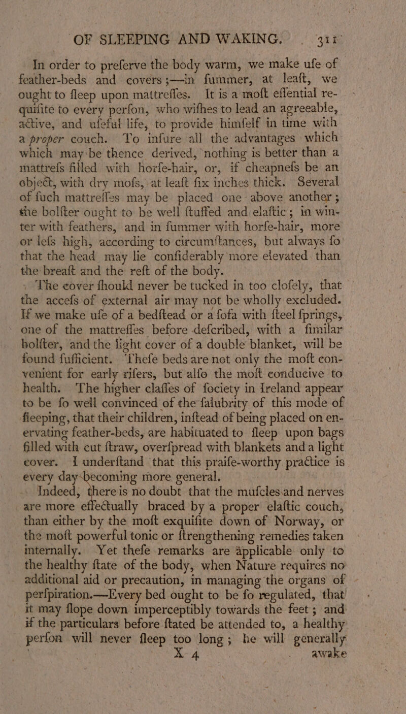 In order to preferve the body warm, we make ufe of feather-beds and covers;—in fummer, at leaft, we ought to fleep upon mattreffes. It is a moft effential re- quifite to every perfon, who wifhes to lead an agreeable, active, and ufeful life, to provide himfelf in time with a proper couch. Yo infure all the advantages which which may:be thence derived, ‘nothing is better than a mattrefs filled with horfe-hair, or, if cheapnefs be an object, with dry mofs, at leaft fix inches thick. Several of fuch mattreffes may be placed one above another ; the boliter ought to be well ftuffed andelaftic; in win- ter with feathers, and in fummer with horfe-hair, more or lefs high, according to circumétances, but always fo that the head may lie confiderably more elevated. than the breaft and the reft of the body. ct _ The cover fhould never be tucked in too clofely, that the accefs of external air may not be wholly excluded. If we make ufe of a bedftead or a fofa with {teel fprings, - one of the mattreffes before defcribed, with a fimilar bolfter, and the light cover of a double blanket, will be found fufficient. ‘hefe beds are net only the moft con- venient for early rifers, but alfo the moft conducive to health. ‘The higher clafles of fociety in Ireland appear | to be fo well convinced of the falubrity of this mode of fieeping, that their children, inftead of being placed on en- — ervating feather-beds, are habituated to fleep upon bags filled with cut {traw, overfpread with blankets anda light eover. i underftand that this praife-worthy practice is every dy theres more general. . Indeed, thereis no doubt that the mufcles.and nerves are more effectually braced by a proper elaftic couch, | than either by the moft exquifite down of Norway, or the moft powerful tonic or {trengthening remedies taken mternally. Yet thefe remarks are applicable only to the healthy ftate of the body, when Nature requires no additional aid or precaution, in managing the organs of perfpiration.—Every bed ought to be fo regulated, that it may flope down imperceptibly towards the feet; and if the particulars before ftated be attended to, a healthy perfon will never fleep too long; he will generally | ig sa: a. | awake