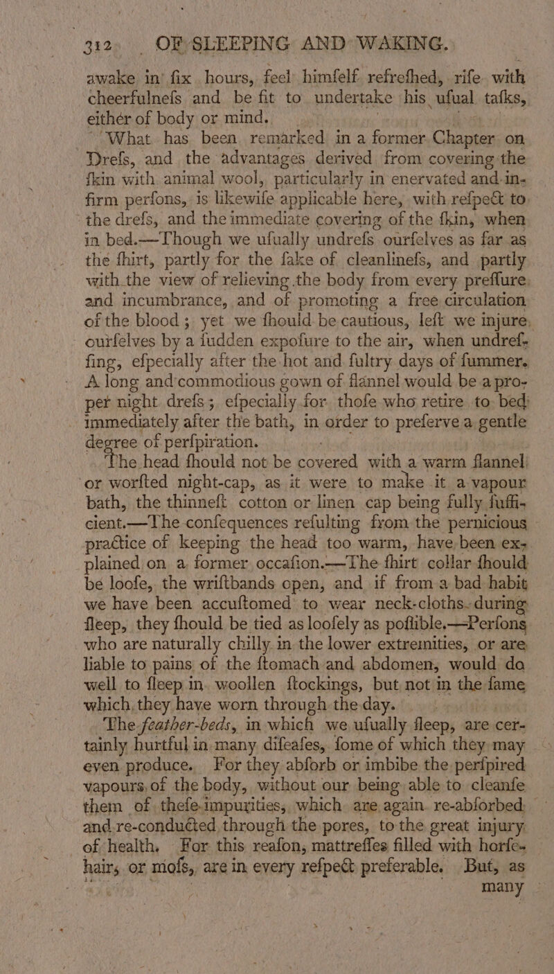 awake in’ fix. hours, feel himfelf. refreshed, rife with cheerfulnefs and be fit to under take his. ‘ufual tatks, either of body or mind, &gt;What has been remarked in a former Chapter on —Drefs, and the advantages derived from covering the {kin with animal wool, particularly in enervated and.in- firm perfons, 1s eae applicable here, with refpe&amp; to, the drefs, and the immediate covering of the fkin, when in bed.—Though we ufually undrefs ourfelves as far as the fhirt, partly for the fake of cleanlinefs, and_ partly with the view of relieving the body from every preflure, and incumbrance, and of | promoting a free circulation of the blood; yet we fhould be cautious, left we injure, ourfelves by a fudden expofure to the air, when undref- fing, efpecially after the hot and. fultry days of fummer,. A long and'commodious gown of flannel would be a pro- per night drefs; efpecially.for thofe who retire to. bed) - immediately after the bath, in order to preferve a gentle dep ree of perf{piration. The head fhould not be et with a warm flannel: ‘or worfted night-cap, as it were to make it a vapour bath, the thinneft cotton or linen cap being fully fufi- cient.—The confequences refulting from the pernicious practice of keeping the head too warm, have, been ex-. plained on a, former. occafion.—The fhirt collar {hould be loofe, the wriftbands open, and if from a bad habit we have been accuftomed to wear neck-cloths-during fleep, they fhould be tied as loofely as poftible.—Perfons who are naturally chilly. in the lower extremities, or are liable to pains of the {tomach and abdomen, would do well to fleep in. woollen ftockings, but not in the fame which, they have worn through the day. The feather-beds, in which we ufually fleep, are cer- tainly hurtful in. many difeafes,. fome of which they may eyen produce. For they abforb or imbibe the perfpired vapours, of the body, without our being able to cleanfe them of thefe impurities, which are again re-ablorbed. 5 and.re-conduéted through the pores, to the great injury. of health. For this reafon, mattreffes filled with horfe- hairs or niofs, are in, every refpect preferable. But, as | many 3