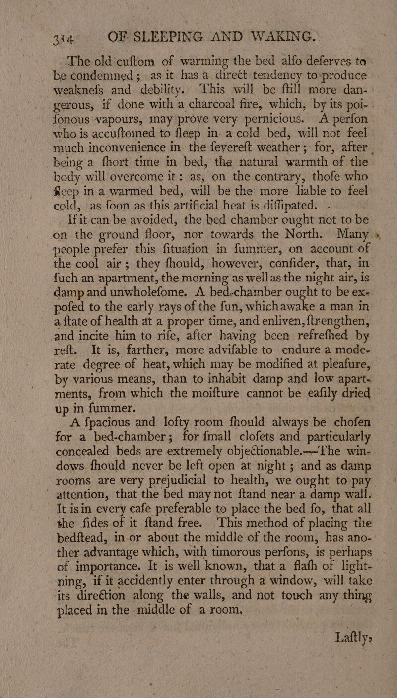 ‘The old'cuftom of warming the bed alfo deferves ta _ be condemned; as it has a direct tendency to-»produce weaknefs and. debility. This will be ftill more dan.» gerous, if done with a charcoal fire, which, by its poi- . fonous vapours, may prove very pernicious. A perfon who is accuftomed to fleep in. a cold bed, will not feel. much inconvenience in. the feyereft weather; for, after . being a fhort time in bed, the natural warmth of the body will overcome it: as, on the contrary, thofe who fleep in a warmed bed, will be the more- liable to feel cold, as foon as this artificial heat is difipated. . _ Irit can be avoided, the bed chamber ought not to be on the ground floor, nor towards the North. Many » people prefer this fituation in fummer, on account of the cool air; they fhould, however, confider, that, im fuch an apartment, the morning as wellas the night air, Is damp and unwholefome, A bed-chamber ought to be ex- pofed to the early rays of the fun, whichawake a man in a {tate of health at a proper time, and enliven, {trengthen, and incite him to rife, after having been refrefhed by reft. It is, farther, more advifable to endure a mode- rate degree of heat, which may be modified at pleafure, by various means, than to inhabit damp and low apart- ments, from which the moifture cannot be eafily dried © up in fummer. | ie es A {pacious and lofty room fhould always be chofen for a bed-chamber; for {mall clofets and particularly concealed beds are extremely objectionable.——-The win- dows. fhould never be left open at night ; and as damp “rooms are very prejudicial to health, we ought to pay attention, that the bed may not ftand near a damp wall. | It isin every cafe preferable to place the bed fo, that all ‘the fides of it ftand free. This method of placing the bedftead, in-or about the middle of the room, has ano-. ther advantage which, with timorous perfons, is perhaps of importance. It is well known, that a flafh of light ning, if it accidently enter through a window, ‘will take its dire€tion along the walls, and not touch any thing placed in the middle of a room. | Laftly,