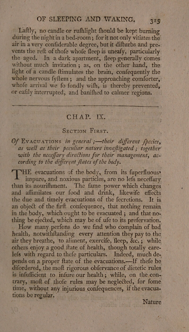 - Laftly, no candle or rufhlight fhould be kept burning during the nightin a bed-room; for it not only vitiates the _ airin avery confiderable degree, but it difturbs and pre-: vents the reft of thofe whofe fleep is uneafy, particularly the aged. In a dark apartment, fleep generally comes without much invitation; as, on the other hand, the light of a candle {timulates the brain, confequently the whole nervous fyftem; and the approaching comforter, | whofe arrival we fo fondly wifh, is thereby prevented, or eafily interrupted, and banifhed to calmer regions. tne Cee CHAP. IX. . SECTION First. Of Evacuations in general ;—their different fpecies, as well as their peculiar nature inveftigated ; together with the necefjary directions for their management, ac- cording to the different frates of the body. — ApOHE evacuations of the body, from its fuperfluous» ‘impure, and noxious particles, are no lefs neceflary than its nourifhment. The fame power which changes and affimilates our food and drink, likewife effects the due and timely evacuations of the fecretions. It is an object of the firft confequence, that nothing remain in the body, which ought to be evacuated ; and that no- thing be ejected, which may be of ufe to its prefervation. How many perfons do we find who complain of bad health, notwithftanding every attention they pay to the air they breathe, to aliment, exercife, fleep, &amp;c.; while ~ others enjoy a good {tate of health, though totally care- - lefs with regard to thefe particulars. Indeed, much de- pends on a proper ftate of the evacuations.—If thefe be difordered, the moft rigorous obfervance of dietetic rules is infufficient to infure our health; while, on the con- — trary, moft of thofe rules may be neglected, for fome time, without any injurious confequences, if the evacua- tions be regular. © | mu! ut aan is Nature 4