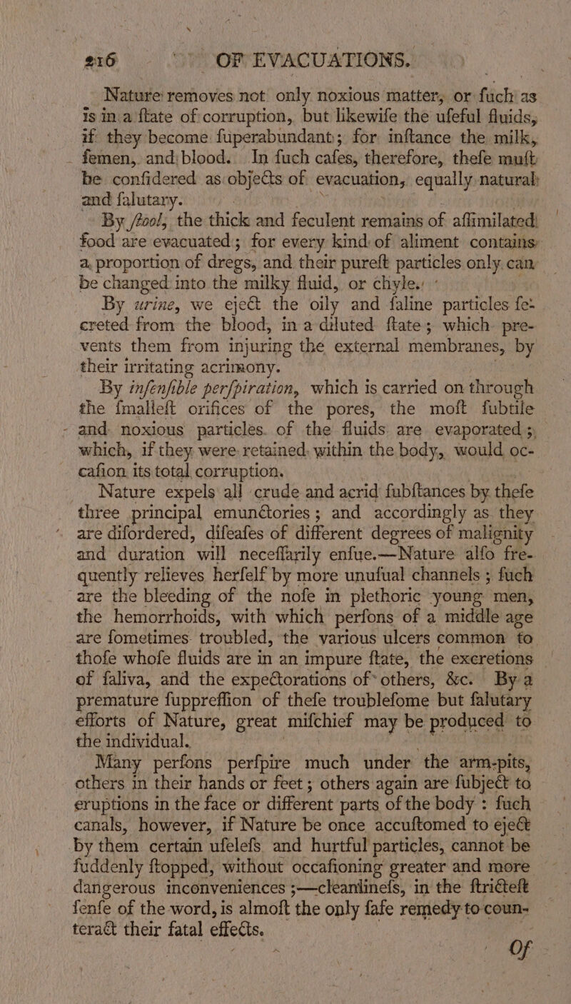 Nature removes not only noxious matter, or fit as is in.a {tate of corruption, but likewife the ufeful fluids, if’ they become fuperabundant; for inftance the milk, _ femen, and:blood. In fuch cafes, therefore, thefe ronft be confidered as objects of ‘evacuation, equally natural: and falutary. By /tool, the thick and feculent remains of aflimilated: food are evacuated; for every kind: of aliment contains a, proportion of dregs, and their pureft particles only can be changed into the milky fluid, or chyle. ° By urine, we eye the oily and faline particles fe: creted from the blood, in a diluted ftate; which pre- vents them from injuring the external membranes, by their irritating acrimony. | By infenf ble per{piration, which 1s carried on thr oubh the {malieft orifices of the pores, the moft fubtile - and. noxious particles. of the fluids are evaporated 5, which, if they. were. retained. within the body, would oc- cafion its total corruption. 7 _ Nature expels all crude and acrid fubftances by thefe three principal emunétories ; and accordingly as. they are difordered, difeafes of different degrees of malignity and duration will neceflarily enfue.—Nature alfo fre- quently relieves herfelf by more unufual channels ; fuch are the bleeding of the nofe in plethoric young men, the hemorrhoids, with which perfons of a middle age are fometimes. troubled, the various ulcers common to thofe whofe fluids are in an impure ftate, the excretions of faliva, and the expettorations of* others, &amp;c. By a premature fuppreffion of thefe troublefome but falutary efforts of Nature, great mithict may be produced to the individual. Many perfons perfpire Heh under the arm.-pits, others in their hands or feet ; others again are fubject to eruptions in the face or different parts of the body : fuch canals, however, if Nature be once accuftomed to ejeé&amp; by them certain ufelefs. and hurtful particles, cannot be fuddenly ftopped, without occafioning’ greater and more dangerous inconveniences ;—cleanlinefs, in the ftricteft fenfe of the word, is almoft the only fafe remedy to coun- teraét their fatal effets