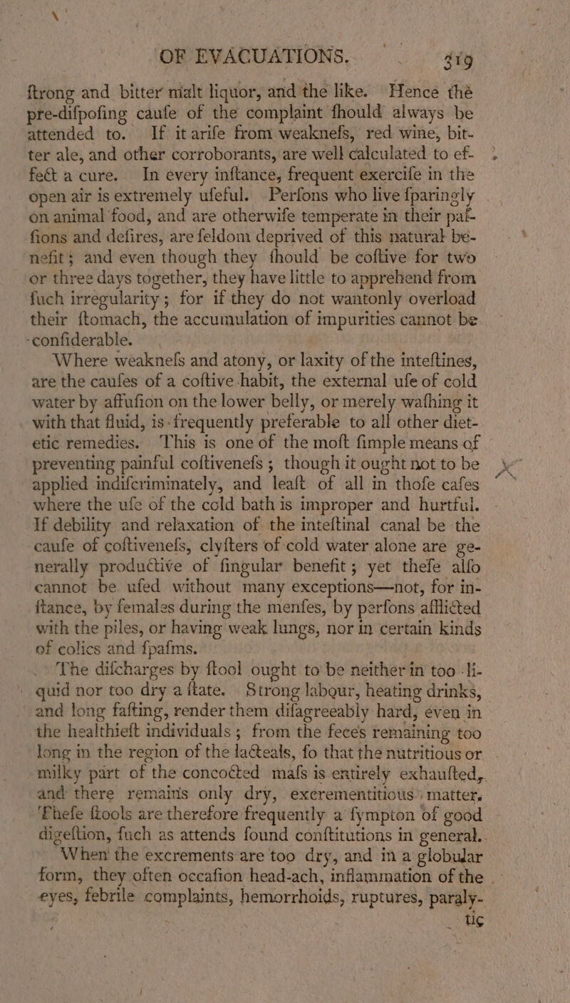 ftrong and bitter nialt liquor, and the like. Hence thé pre-difpofing caufe of the complaint fhould always be attended to. If it arife from weaknefs, red wine, bit- ter ale, and other corroborants, are well calculated to ef- fect a cure. In every inftance, frequent exercife in the open air is extremely ufeful. Perfons who live fparingly on animal food, and are otherwife temperate in their pa fions and defires, are feldom deprived of this natural be- nefit; and even though they fhould be coftive for two or three days together, they have little to apprehend from fuch irregularity ; for if they do not wantonly overload their ftomach, the accumulation of impurities cannot be -confiderable. Where weaknefs and atony, or laxity of the inteftines, are the caufes of a coftive habit, the external ufe of cold water by affufion on the lower belly, or merely wafhing it with that fluid, is:frequently preferable to all other diet- etic remedies. This is one of the moft fimple means of - preventing painful coftivenefs ; though it ought not to be applied indifcriminately, and leaft of all in thofe cafes where the ufe of the cold bath is improper and hurtful. If debility and relaxation of the inteftinal canal be the caufe of coftivenels, clyfters of cold water alone are ge- nerally productive of fingular benefit; yet thefe alfo cannot be ufed without many exceptions—not, for in- fiance, by females during the menfes, by perfons afflicted with the piles, or having weak lungs, nor in certain kinds of colics and {fpafms. The dilcharges by ftool ought to be neither in too -li- _ quid nor too dry aftate. Strong labgur, heating drinks, | and long fafting, render them difagreeably hard, even in the healthieft individuals ; from the feces remaining too long in the region of the laCteals, fo that the nutritious or milky part of the concoéted maf{s is entirely exhautted,. and there remains only dry, excrementitious matter, 'Phefe fiools are therefore frequently a fympton of good digeftion, fuch as attends found conftitutions in general. When the excrements are too dry, and in a globular form, they often occafion head-ach, inflammation of the | eyes, febrile complaints, hemorrhoids, ruptures, paraly- . : _ ug