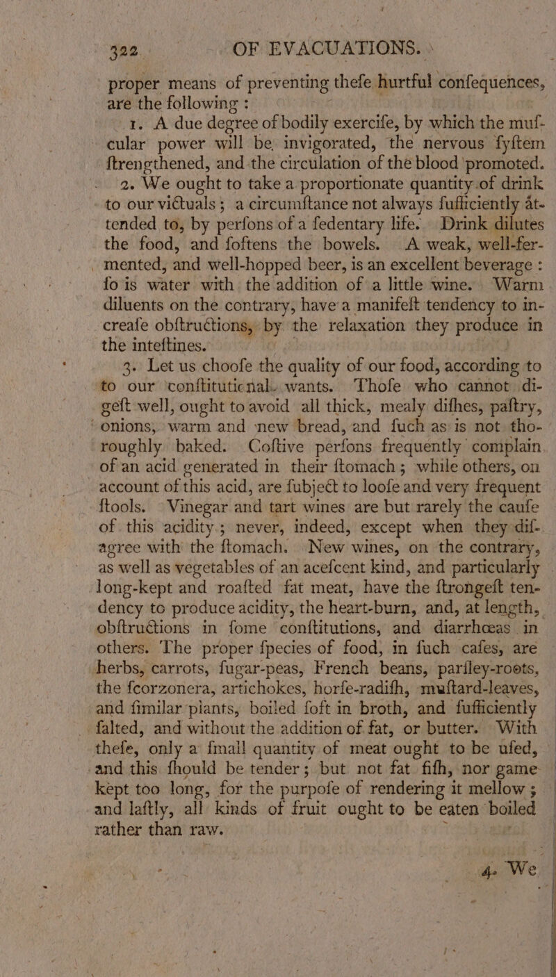 proper means of preventing thefe hurtful confequences, are the following : 1. A due degree of bodily exercile, by which the muf- cular power will be, invigorated, the nervous fy{tem ftrengthened, and the circulation of the blood ‘promoted. 2. We ought to take a proportionate quantity.of drink to our victuals ; a circumftance not always fufiiciently at- tended to, by perfons of a fedentary life. Drink dilutes the food, and foftens the bowels. A weak, well-fer- _ mented, and well-hopped beer, is an excellent bev erage : fo is water with the addition of a little wine. Warm diluents on the contrary, havea manifeft tendency to in- creafe obftruétions, oy the relaxation they produce in the inteftines. 3. Let us choofe the quality of our food, according to to our ‘conftituticnal. wants. Thofe who cannot di- geft well, ought to avoid all thick, mealy difhes, paftry, ‘onions, warm and new bread, and fuch as is not tho- roughly baked. Coftive perfons frequently complain of an acid generated in their {tomach; while others, on account of this acid, are fubject to loofe and very frequent {tools. | Vinegar. and tart wines are but rarely the caufe of this acidity; never, indeed, except when they dif-. agree with the {tomach. New wines, on the contrary, as well as vegetables of an acefcent kind, and particularly | long-kept and roafted fat meat, have the ftrongeft ten- dency to produce acidity, the heart-burn, and, at length, obftructions in fome conttitutions, and inirstialead In others. The proper {pecies of food, in fuch cafes, are herbs, carrots, fugar-peas, French beans, pariley-roets, the feorzonera, artichokes, horfe-radifh, muftard-leaves, and fimilar piants, boiled foft in broth, and fufhiciently falted, and without the addition of fat, or butter. With thefe, only a {mall quantity of meat ‘ought to be ufed, -and this fhould be tender; but not fat fifh, nor game — kept too long, for the purpole of rendering it mellow; and laftly, all kinds of fruit ought to be eaten” boiled rather than raw. oad | rs