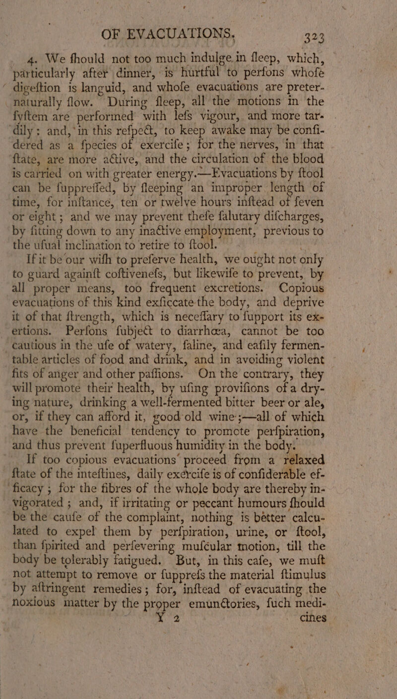 ’ OF EVACUATIONS, aa _ 4. We fhould not too much indulge.in fleep, which, particularly after dinner, is hurtful to perfons whofe ‘ digeftion is languid, and whofe evacuations are preter- naturally flow. During fleep, all the motions in the fyftem are performed’ with lefs vigour, and more tar- ‘dily; and,*in this refpe&amp;t, to keep awake may be confi- dered as a fpecies of exercife; for the nerves, in that ftate, are more active, and the circulation of the blood is carried on with greater energy.—Evacuations by ftool can be fuppreffed, by fleeping an improper length of time, for inftance, ten or twelve hours inftead of feven or eight; and we may prevent thefe falutary difcharges, by fitting down to any ina¢tive employment, previous to the ufual inclination to retire to ftool. - i If it be our with to preferve health, we ought not only to guard againft coftivenefs, but likewife to prevent, by all proper means, too frequent excretions. Copious evacuations of this kind exficcate the body, and deprive it of that ftrength, which is neceflary to fupport its ex- ertions. Perfons fubje&amp;t to diarrhea, cannot be too cautious in the ufe of watery, faline, and eafily fermen- table articles of food and drink, and in avoiding violent — fits of anger and other paffions. On the contrary, they will promote their health, by ufing provifions ofa dry- ing nature, drinking a well-fermented bitter beer or ale, or, if they can afford it, good old wine;—all of which have the beneficial tendency to promote perfpiration, and thus prevent fuperfluous humidity in the body. If too copious evacuations’ proceed from a relaxed ftate of the inteftines, daily exercife is of confiderable ef- ficacy ; for the fibres of the whole body are thereby in- vigorated ; and, if irritating or peccant humours fhould be the caufe of the complaint, nothing is better calcu- lated to expel them by perfpiration, urine, or ftool, than fpirited and perfevering mufcular motion, till the body be tolerably fatigued. But, in this cafe, we mutt not attempt to remove or fupprefs the material ftimulus by aftringent remedies; for, inftead of evacuating the noxious matter by the proper emunétories, fuch medi- Shunt: AR cines | o ; iy silt é