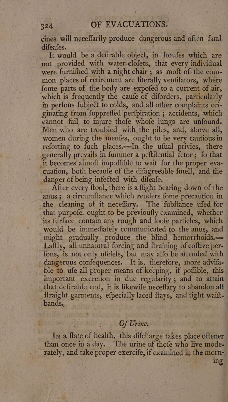 f 324 OF EVACUATIONS. cines will neceffarily produce dangerous sei often fatal difeafes. It would. be a defirable object, in houfes which are not provided with water-clofets, that every individual were furnifhed with a night chair ; as moft of: the com- mon places of retirement are literally ventilators, where fome parts of the body are expofed to a current of air, which is frequently the caufe of diforders, particularly in perfons fubject to colds, and all other complaints ori- ginating from fupprefied perfpiration ; accidents, which cannot fail to injure thofe whofe lungs are unfound. Men who are troubled with the piles, and, above all, women during the menfes, ought to be very cautious in reforting to fuch places.—In ‘the ufual privies, there generally prevails in fummer a peftilential fetor ; fo that it becomes almoft impoflible to wait for the proper eva- cuation, both becaufe of the difagreeable {mell, and the danger of being infe¢ted with difeafe. - After every ftool, there is a flight bearing down of the ADUS 30 a percumiianee, which renders fome precaution in the cleaning of it neceflary. The fubftance ufed for _. that purpofe ought to be previoufly examined, whether its furface contain any rough and loofe particles, which | would be immediately communicated to the anus, and might gradually produce the blind hemorrhoids.— Laftly, all unnatural forcing and {training of coftive per- fons, is not only ufelefs, but _may alfo be attended with , dangerous confequences. It is, therefore, more advifa- ble to ufe all proper means of keeping, if poflible, this important excretion in due regularity ; and to attain that defirable end, it is likewife neceflary to abandon all _ ftraight garments, ici. laced ea, and tight waift- bands.. | » mie eas 4 Of Urine. In a ftate of health, this difcharge takes ise oftener than once in a day. ‘The urine of thofe who live mode- rately, and take proper exercife, if examined in the morn- ing