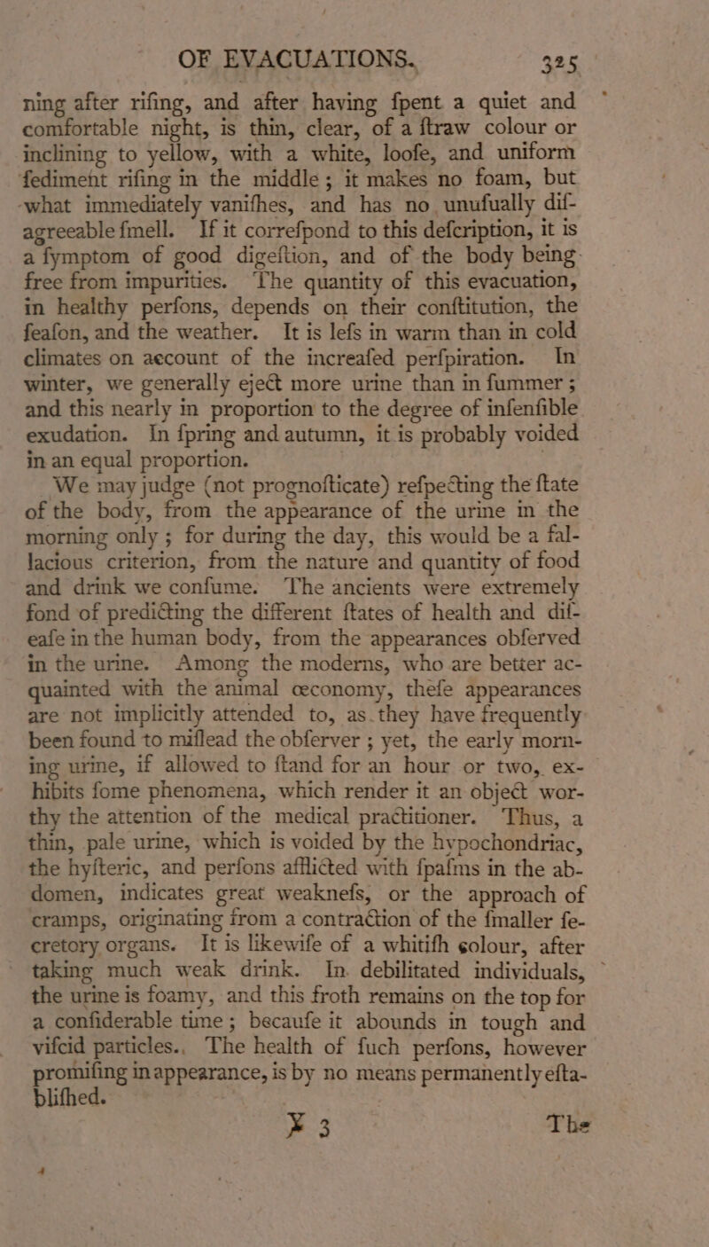 ning after rifing, and after having fpent a quiet and comfortable night, is thin, clear, of a ftraw colour or inclining to yellow, with a white, loofe, and uniform fediment rifing in the middle; it makes no foam, but ‘what immediately vanifhes, and has no. unufually dif- agreeable fmell. If it correfpond to this defcription, it is a fymptom of good digeftion, and of the body being free from impurities. ‘The quantity of this evacuation, in healthy perfons, depends on their conftitution, the feafon, and the weather. It is lefs in warm than in cold climates on aecount of the increafed perfpiration. In winter, we generally eject more urine than in fummer ; and this nearly in proportion to the degree of infenfible exudation. In {pring and autumn, it is probably voided in an equal proportion. | | We may judge (not prognofticate) refpecting the ftate of the body, from the appearance of the urine im the morning only ; for during the day, this would be a fal- lacious criterion, from the nature and quantity of food and drink we confume. ‘The ancients were extremely fond of prediGting the different ftates of health and dil- eafe inthe human body, from the appearances obferved in the urine. Among the moderns, who are better ac- quainted with the animal ceconomy, thefe appearances are not implicitly attended to, as.they have frequently been found to miflead the obferver ; yet, the early morn- ing ure, if allowed to ftand for an hour or two, ex- hibits fome phenomena, which render it an object wor- thy the attention of the medical practitioner. Thus, a thin, pale urine, which is voided by the hypochondriac, the hyfteric, and perfons afflicted with fpafms in the ab- domen, indicates great weaknefs, or the approach of cramps, originating from a contraction of the fmaller fe- cretory organs. It is likewife of a whitifh golour, after ~ taking much weak drink. In. debilitated individuals, © the urine is foamy, and this froth remains on the top for a confiderable tune ; becaufe it abounds in tough and vifcid particles., The health of fuch perfons, however promifing in appearance, is by no means permanently efta- blithed. ® 3 The