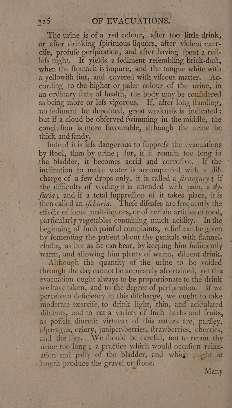 The urine is ofa red Raaure after too: little drink, or after drinking {pirituous liquors, after violent exer- cife, profufe perfpiration, and after having fpent a reft- lefs mght. It yields. a fediment refembling brick-dutft, when the {tomach is impure, and the tongue white ih a yellowifh tint, and covered with vifcous matter. “Ac- | cording to the higher or paler colour of the urine, in an ordinary ftate of health, the body may be confidered as being more or lefs vigorous. If, after long ftanding, no fediment be depofited, great w eakriels i is indicated ; but if a cloud be obferved {wimming in the middle, the conclufion is more favourable, although the urine ‘be thick andfandy. ; Indeed it is lefs dangerous to fupprefs the evacuations by ftool, than by urine; for, if it remain too long in the bladder. it becomes acrid and corrofiye, i the inclination to make water is accompanied with a dif. charge of a few drops only, it is called a /erangury $ if the difficulty of voiding itis attended with pain, a dye furia; and if a total fuppreflion.of it takes place, it is then called an i/churia. hele difeafes ‘are frequently the effects of fome malt-liquors, or of certain articles of food, particularly vegetables containing much acidity. In the beginning of fuch painful complaints, relief can be given by fomenting the patient about the genitals with flannel. cloths, as hot as he can bear, by keeping him fufficiently warm, and allowing him plenty of warm, diluent drink. . Although the quantity of the urine to be voided through the day cannot be accurately afcertained, yet this evacuation ought always to be proportionate to the drink wwe have taken, and to the degree of perfpiration. If we perceive a deficiency in this difcharge, we ought to take moderate exercife, to drink light, thin, and acidulated diluents, and to eat a variety of fauch herbs and fruits, as poflefs. diuretic virtues: of this nature are, parfley, alparagus, celery, juniper-berries, [brawberries, cherries, and the like. We fhould be PArehi, not to retain the © urine too long ; a practice which would occafion relax- ation and pally of the bladder, and which might at _teagth produce the gravel orftone. | Many \