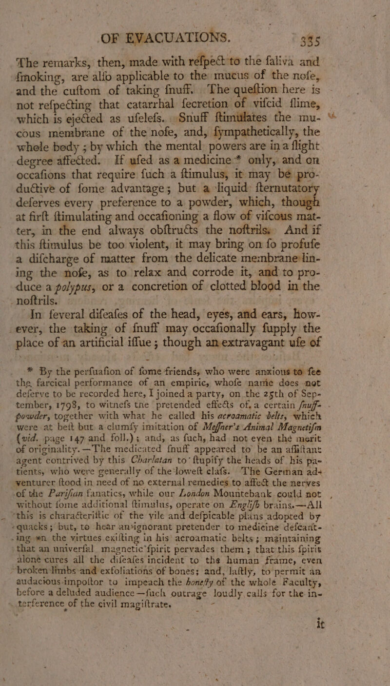 The remarks, then, made with réfpect'to the faliva and fmoking, are alfo applicable to the mucus of the nofe, and the cuftom of taking {nuff. The queftion here is not refpeéting that catarrhal fecretion of vifcid flime, which is ejected as ufelefs.. Snuff ftimulates the mu- cous membrane of the nofe, and, fympathetically, the whele bedy ; by which the mental, powers are ina flight degree affected. If ufed as a medicine * only, and on occafions that require fuch a ftimulus, it may be pro- ductive of fome advantage; but a liquid: {ternutatory deferves every preference to a powder, which, though at firft ftimulating and occafioning a flow of yifcous mat- ter, in the end always obftructs the noftrils, And if this ftimulus be too violent, it may bring on fo profufe a difcharge of matter from the delicate me:nbrane:lin- duce a polypus, or a concretion of clotted blood in the In feveral difeafes of the head, ‘eyes, and ears, how- ever, the taking of {nuff may occafionally fupply the place of an artificial iffue; though amextravagant ufe of * By the perfuafion of fome friends, who were anxious to fee the, farcical performance of an empiric, whofe name does not deferve to be recorded here, I joineda party, on the 25th of Sep- powder, together with what he called his acroamatic belts, which were at beit but a clumfy imitation of Meffaer’s Animal Magnetifm {vid. page 147 and foll.); and, as fuch, had not even the merit of originality. —The medicated fnuff appeared to be an affiftant tients, who were generally of the ‘loweft clafs. The German ad- yventurer {tood in need of no external remedies to affe@ the nerves without fome additional ftimulus, operate on Lngli/b brains. —All ‘this is charaéterittic of the yile and defpicable plans adopted by -quacks; but, to hear angnorant pretender to medicine defcant- -ing en. the virtues exifting in his' acroamatic belts; maintaining that an univerfal_ magnetic fpirit pervades them; that this fpirit alone cures all the difeafes incident to the human frame, even ~broken‘limbs and exfoliations of bones; and, laftly, to permit an audacious impoltor to impeach the bone/fy of the whole Faculty, before a deluded audience —fuch outrage loudly calls for the in- * terference of the civil magiftrate. + ° it