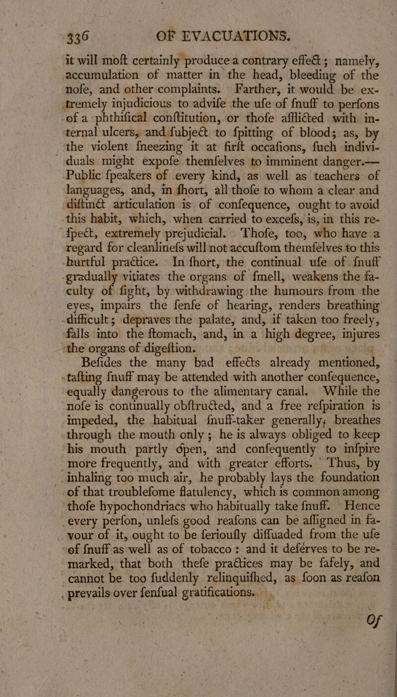 it will moft certainly produce contrary effect ; namely, accumulation of matter in the head, bleeding of the nofe, and other complaints. Farther, it would be ex- tremely injudicious to advife the ufe of {nuff to perfons -of a phthifical conftitution, or thofe afflicted with in- ternal ulcers, and fubject to fpitting of blood; as, by the violent {neezing it at firft occafions, fuch indivi- duals might expofe themfelves to imminent danger.— -Public fpeakers of every kind, as well as teachers of languages, and, in fhort, all thofe to whom a clear and diftinét articulation is. of confequence, ought to avoid this habit, which, when carried to excefs, is, in this re- fpect, extremely prejudicial. Thofe, too, who have a -burtful practice. In fhort, the continual ufe of . {nuff -gradually vitiates the organs of {mell, weakens the fa- culty of fight, by withdrawing the humours from. the eyes, impairs the fenfe of hearing, renders breathing’ -difficult ; depraves the palate, and, if taken too freely, falls into the ftomach, and, in a high degree, injures ‘the organs of digeftion. yl ok eMirescle Befides the many bad effeéts already mentioned, — »tafting {nuff may be attended with another confequence, equally dangerous to the alimentary canal, While the “nofe is continually obftructed, and a free refpiration is impeded, the habitual {nuff-taker generally; breathes through the mouth only ; he is always obliged to keep his mouth partly dpen, and confequently to imfpire more frequently, and with greater efforts. Thus, by inhaling too much air, he probably lays the foundation _of that troublefome flatulency, which is common among thofe hypochondriacs who habitually take {nuff. Hence -every perfon, unlefs good reafons can be afligned in fa- . vour of it, ought to be ferioufly difluaded from the ufe -of {nuff as well as of tobacco : and it deférves to be re- marked, that both thefe practices may be fafely, and cannot be. too fuddenly relinguifhed, as foon as reafon _ prevails over fenfual gratifications. | Of