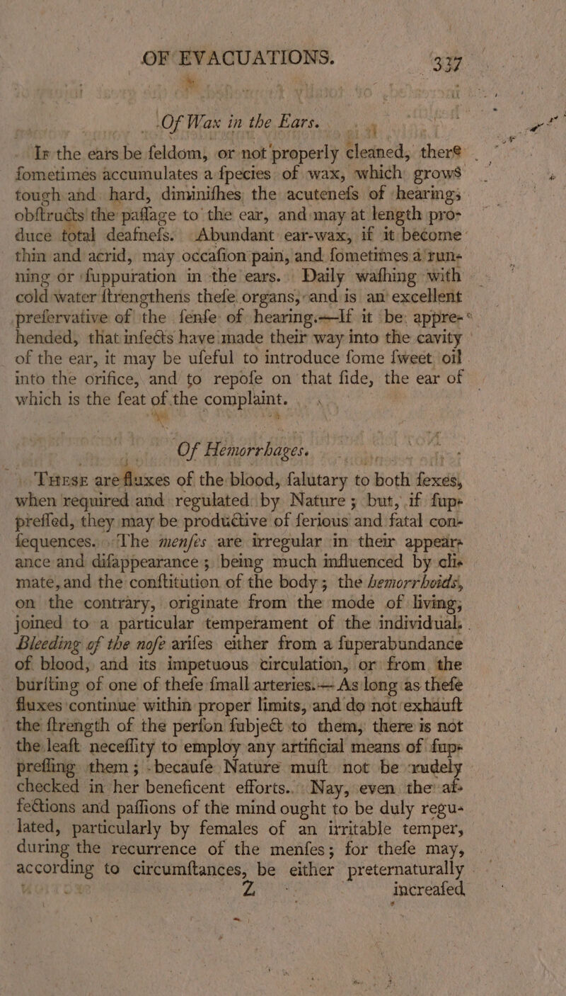 Lor Wax in the a lh as tough and hard, diminifhes the acutenefs of hearmgs obftru ts the paflage to the ear, and may at length pro- thin and acrid, may occafion pain, and fometimes a!run- cold water {trengthens thefe. organs,’ ‘and is an‘ excellent which is the feat of the ae . a Aa Of Teas a “i nen i ; THEse are fluxes of the blood, falutary to both forth prefled, they may be productive of ferious and fatal con- fequences... The menfes are irregular in their appears mate,and the conftitution of the body; the Lemorrhoids, on the contrary, originate from the mode of living; Bleeding of the nofe arifes ether from a fuperabundance of blood, and its impetuous circulation, or from. the _ buriting of one of thefe {mall arteries.— As long as thefe fluxes continue within proper limits, and do not exhauft the ftrength of the perfon fubje&amp; to them, there is not the leaft neceflity to employ any artificial means of fup+ checked in iat beneficent efforts... Nay, even the at- fe€tions and paffions of the mind ought to be duly regu- lated, particularly by females of an irritable temper, during the recurrence of the menfes; for thefe may, increafed